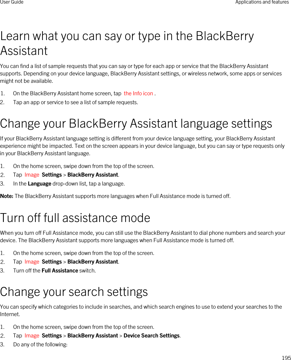 Learn what you can say or type in the BlackBerry AssistantYou can find a list of sample requests that you can say or type for each app or service that the BlackBerry Assistant supports. Depending on your device language, BlackBerry Assistant settings, or wireless network, some apps or services might not be available.1. On the BlackBerry Assistant home screen, tap  the Info icon . 2. Tap an app or service to see a list of sample requests.Change your BlackBerry Assistant language settingsIf your BlackBerry Assistant language setting is different from your device language setting, your BlackBerry Assistant experience might be impacted. Text on the screen appears in your device language, but you can say or type requests only in your BlackBerry Assistant language.1. On the home screen, swipe down from the top of the screen.2. Tap  Image  Settings &gt; BlackBerry Assistant.3. In the Language drop-down list, tap a language.Note: The BlackBerry Assistant supports more languages when Full Assistance mode is turned off.Turn off full assistance modeWhen you turn off Full Assistance mode, you can still use the BlackBerry Assistant to dial phone numbers and search your device. The BlackBerry Assistant supports more languages when Full Assistance mode is turned off.1. On the home screen, swipe down from the top of the screen.2. Tap  Image  Settings &gt; BlackBerry Assistant.3. Turn off the Full Assistance switch.Change your search settingsYou can specify which categories to include in searches, and which search engines to use to extend your searches to the Internet.1. On the home screen, swipe down from the top of the screen.2. Tap  Image  Settings &gt; BlackBerry Assistant &gt; Device Search Settings.3. Do any of the following:User Guide Applications and features195