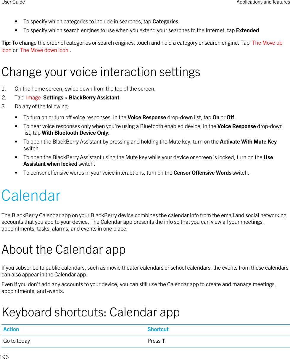 • To specify which categories to include in searches, tap Categories.• To specify which search engines to use when you extend your searches to the Internet, tap Extended.Tip: To change the order of categories or search engines, touch and hold a category or search engine. Tap  The Move up icon or  The Move down icon .Change your voice interaction settings1. On the home screen, swipe down from the top of the screen.2. Tap  Image  Settings &gt; BlackBerry Assistant.3. Do any of the following:• To turn on or turn off voice responses, in the Voice Response drop-down list, tap On or Off.• To hear voice responses only when you&apos;re using a Bluetooth enabled device, in the Voice Response drop-down list, tap With Bluetooth Device Only.• To open the BlackBerry Assistant by pressing and holding the Mute key, turn on the Activate With Mute Key switch.• To open the BlackBerry Assistant using the Mute key while your device or screen is locked, turn on the Use Assistant when locked switch.• To censor offensive words in your voice interactions, turn on the Censor Offensive Words switch.CalendarThe BlackBerry Calendar app on your BlackBerry device combines the calendar info from the email and social networking accounts that you add to your device. The Calendar app presents the info so that you can view all your meetings, appointments, tasks, alarms, and events in one place.About the Calendar appIf you subscribe to public calendars, such as movie theater calendars or school calendars, the events from those calendars can also appear in the Calendar app.Even if you don&apos;t add any accounts to your device, you can still use the Calendar app to create and manage meetings, appointments, and events.Keyboard shortcuts: Calendar appAction ShortcutGo to today Press TUser Guide Applications and features196