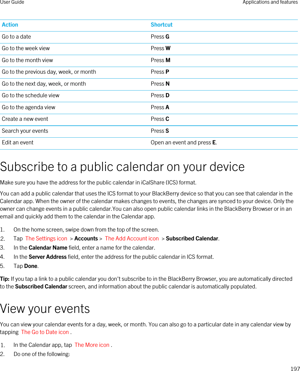 Action ShortcutGo to a date Press GGo to the week view Press WGo to the month view Press MGo to the previous day, week, or month Press PGo to the next day, week, or month Press NGo to the schedule view Press DGo to the agenda view Press ACreate a new event Press CSearch your events Press SEdit an event Open an event and press E.Subscribe to a public calendar on your deviceMake sure you have the address for the public calendar in iCalShare (ICS) format.You can add a public calendar that uses the ICS format to your BlackBerry device so that you can see that calendar in the Calendar app. When the owner of the calendar makes changes to events, the changes are synced to your device. Only the owner can change events in a public calendar.You can also open public calendar links in the BlackBerry Browser or in an email and quickly add them to the calendar in the Calendar app.1. On the home screen, swipe down from the top of the screen.2. Tap  The Settings icon  &gt; Accounts &gt;  The Add Account icon  &gt; Subscribed Calendar.3. In the Calendar Name field, enter a name for the calendar.4. In the Server Address field, enter the address for the public calendar in ICS format.5. Tap Done.Tip: If you tap a link to a public calendar you don&apos;t subscribe to in the BlackBerry Browser, you are automatically directed to the Subscribed Calendar screen, and information about the public calendar is automatically populated.View your eventsYou can view your calendar events for a day, week, or month. You can also go to a particular date in any calendar view by tapping  The Go to Date icon .1. In the Calendar app, tap  The More icon .2. Do one of the following:User Guide Applications and features197