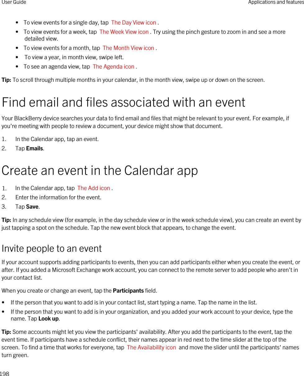 •  To view events for a single day, tap  The Day View icon .•  To view events for a week, tap  The Week View icon . Try using the pinch gesture to zoom in and see a more detailed view.•  To view events for a month, tap  The Month View icon .• To view a year, in month view, swipe left.•  To see an agenda view, tap  The Agenda icon .Tip: To scroll through multiple months in your calendar, in the month view, swipe up or down on the screen.Find email and files associated with an eventYour BlackBerry device searches your data to find email and files that might be relevant to your event. For example, if you&apos;re meeting with people to review a document, your device might show that document.1. In the Calendar app, tap an event.2. Tap Emails.Create an event in the Calendar app1. In the Calendar app, tap  The Add icon .2. Enter the information for the event.3. Tap Save.Tip: In any schedule view (for example, in the day schedule view or in the week schedule view), you can create an event by just tapping a spot on the schedule. Tap the new event block that appears, to change the event.Invite people to an eventIf your account supports adding participants to events, then you can add participants either when you create the event, or after. If you added a Microsoft Exchange work account, you can connect to the remote server to add people who aren&apos;t in your contact list.When you create or change an event, tap the Participants field.• If the person that you want to add is in your contact list, start typing a name. Tap the name in the list.• If the person that you want to add is in your organization, and you added your work account to your device, type the name. Tap Look up.Tip: Some accounts might let you view the participants&apos; availability. After you add the participants to the event, tap the event time. If participants have a schedule conflict, their names appear in red next to the time slider at the top of the screen. To find a time that works for everyone, tap  The Availability icon  and move the slider until the participants&apos; names turn green.User Guide Applications and features198