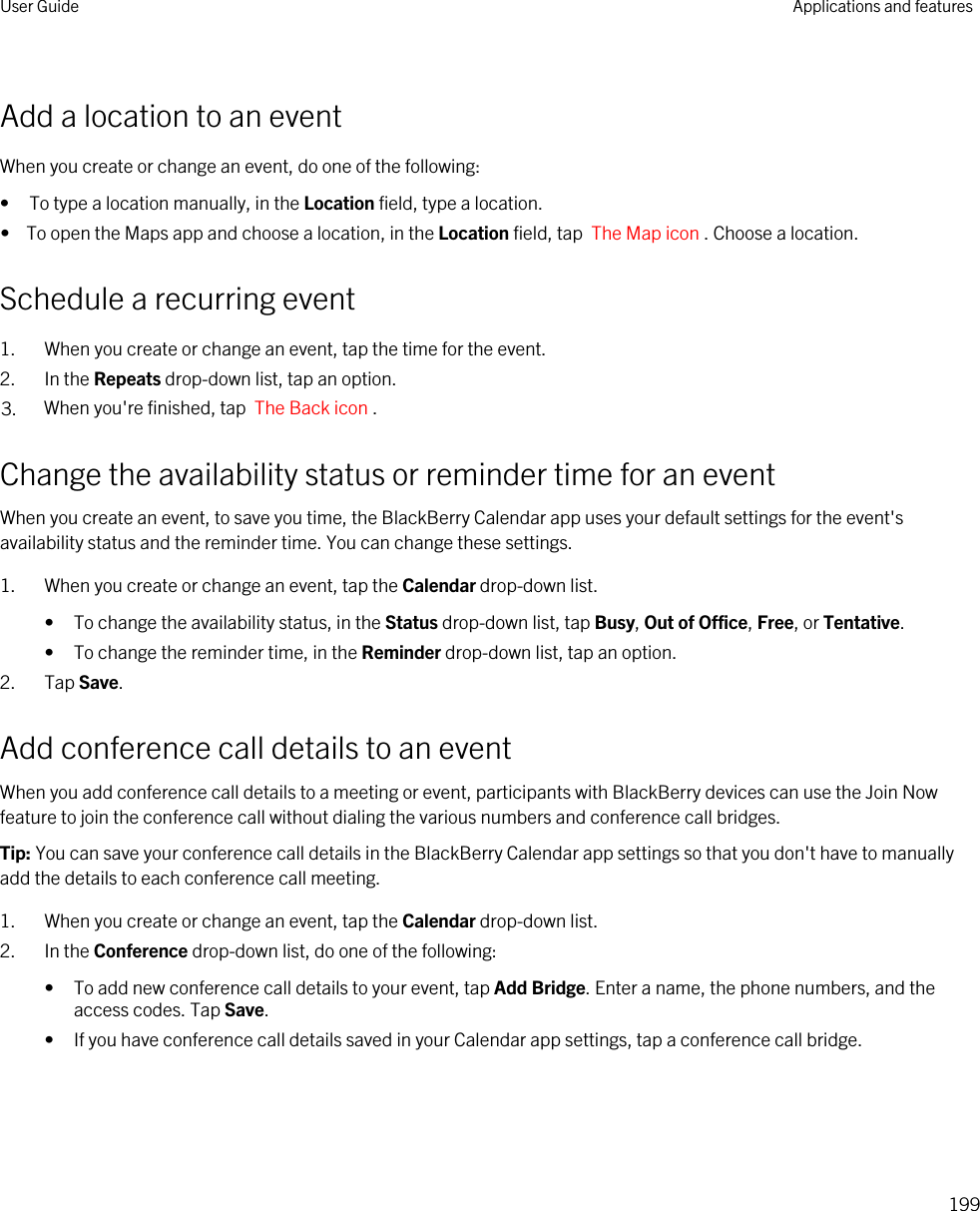 Add a location to an eventWhen you create or change an event, do one of the following:• To type a location manually, in the Location field, type a location.•  To open the Maps app and choose a location, in the Location field, tap  The Map icon . Choose a location.Schedule a recurring event1. When you create or change an event, tap the time for the event.2. In the Repeats drop-down list, tap an option.3. When you&apos;re finished, tap  The Back icon .Change the availability status or reminder time for an eventWhen you create an event, to save you time, the BlackBerry Calendar app uses your default settings for the event&apos;s availability status and the reminder time. You can change these settings.1. When you create or change an event, tap the Calendar drop-down list.• To change the availability status, in the Status drop-down list, tap Busy, Out of Office, Free, or Tentative.• To change the reminder time, in the Reminder drop-down list, tap an option.2. Tap Save.Add conference call details to an eventWhen you add conference call details to a meeting or event, participants with BlackBerry devices can use the Join Now feature to join the conference call without dialing the various numbers and conference call bridges.Tip: You can save your conference call details in the BlackBerry Calendar app settings so that you don&apos;t have to manually add the details to each conference call meeting.1. When you create or change an event, tap the Calendar drop-down list.2. In the Conference drop-down list, do one of the following:• To add new conference call details to your event, tap Add Bridge. Enter a name, the phone numbers, and the access codes. Tap Save.• If you have conference call details saved in your Calendar app settings, tap a conference call bridge.User Guide Applications and features199