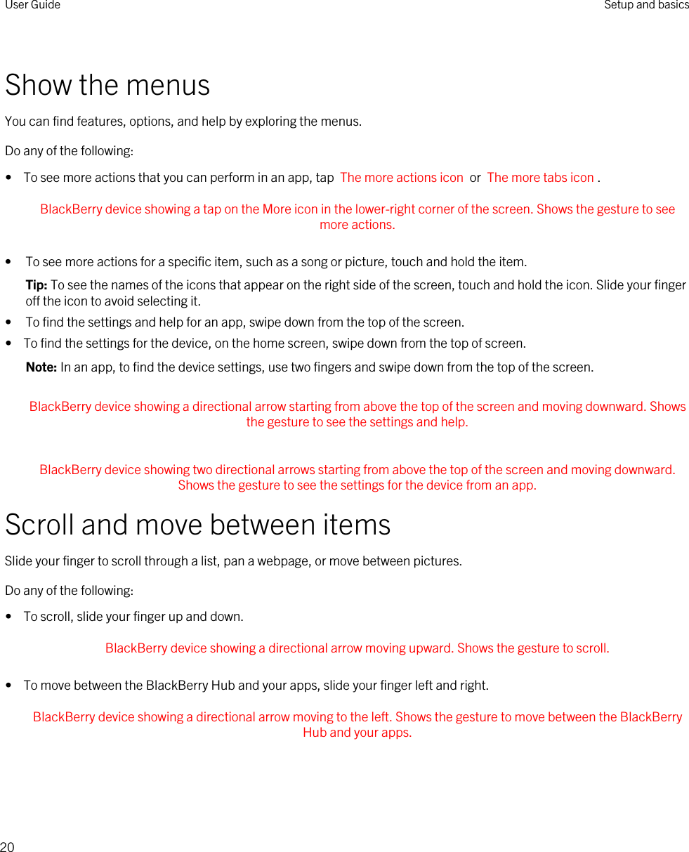 Show the menusYou can find features, options, and help by exploring the menus.Do any of the following:•  To see more actions that you can perform in an app, tap  The more actions icon  or  The more tabs icon . BlackBerry device showing a tap on the More icon in the lower-right corner of the screen. Shows the gesture to see more actions. • To see more actions for a specific item, such as a song or picture, touch and hold the item.Tip: To see the names of the icons that appear on the right side of the screen, touch and hold the icon. Slide your finger off the icon to avoid selecting it.• To find the settings and help for an app, swipe down from the top of the screen.•  To find the settings for the device, on the home screen, swipe down from the top of screen.Note: In an app, to find the device settings, use two fingers and swipe down from the top of the screen.Scroll and move between itemsSlide your finger to scroll through a list, pan a webpage, or move between pictures.Do any of the following:•  To scroll, slide your finger up and down. BlackBerry device showing a directional arrow moving upward. Shows the gesture to scroll. •  To move between the BlackBerry Hub and your apps, slide your finger left and right. BlackBerry device showing a directional arrow moving to the left. Shows the gesture to move between the BlackBerry Hub and your apps.  BlackBerry device showing a directional arrow starting from above the top of the screen and moving downward. Shows the gesture to see the settings and help.  BlackBerry device showing two directional arrows starting from above the top of the screen and moving downward. Shows the gesture to see the settings for the device from an app. User Guide Setup and basics20
