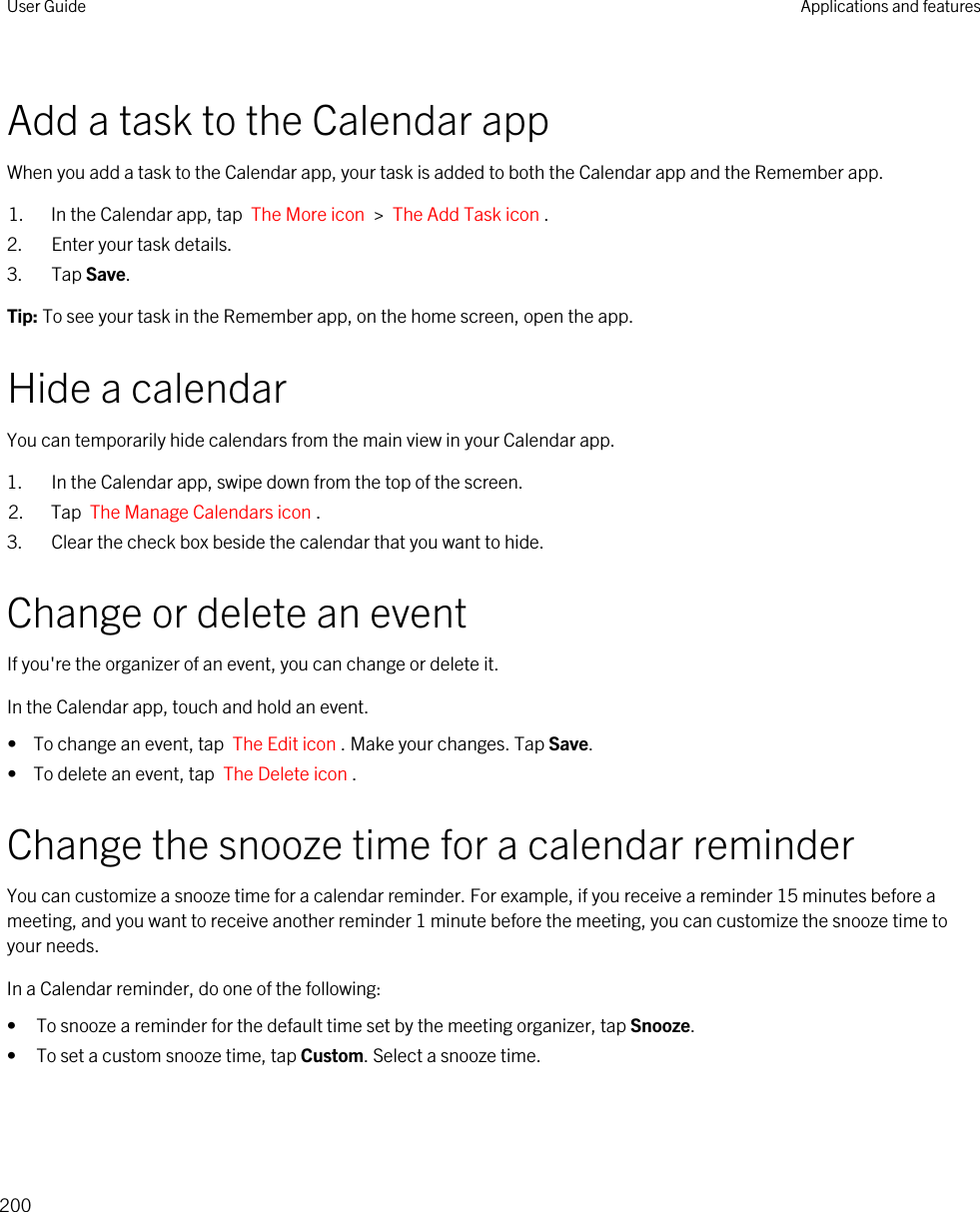 Add a task to the Calendar appWhen you add a task to the Calendar app, your task is added to both the Calendar app and the Remember app.1. In the Calendar app, tap  The More icon  &gt;  The Add Task icon .2. Enter your task details.3. Tap Save.Tip: To see your task in the Remember app, on the home screen, open the app.Hide a calendarYou can temporarily hide calendars from the main view in your Calendar app.1. In the Calendar app, swipe down from the top of the screen.2. Tap  The Manage Calendars icon .3. Clear the check box beside the calendar that you want to hide.Change or delete an eventIf you&apos;re the organizer of an event, you can change or delete it.In the Calendar app, touch and hold an event.•  To change an event, tap  The Edit icon . Make your changes. Tap Save.•  To delete an event, tap  The Delete icon .Change the snooze time for a calendar reminderYou can customize a snooze time for a calendar reminder. For example, if you receive a reminder 15 minutes before a meeting, and you want to receive another reminder 1 minute before the meeting, you can customize the snooze time to your needs.In a Calendar reminder, do one of the following:• To snooze a reminder for the default time set by the meeting organizer, tap Snooze.• To set a custom snooze time, tap Custom. Select a snooze time.User Guide Applications and features200