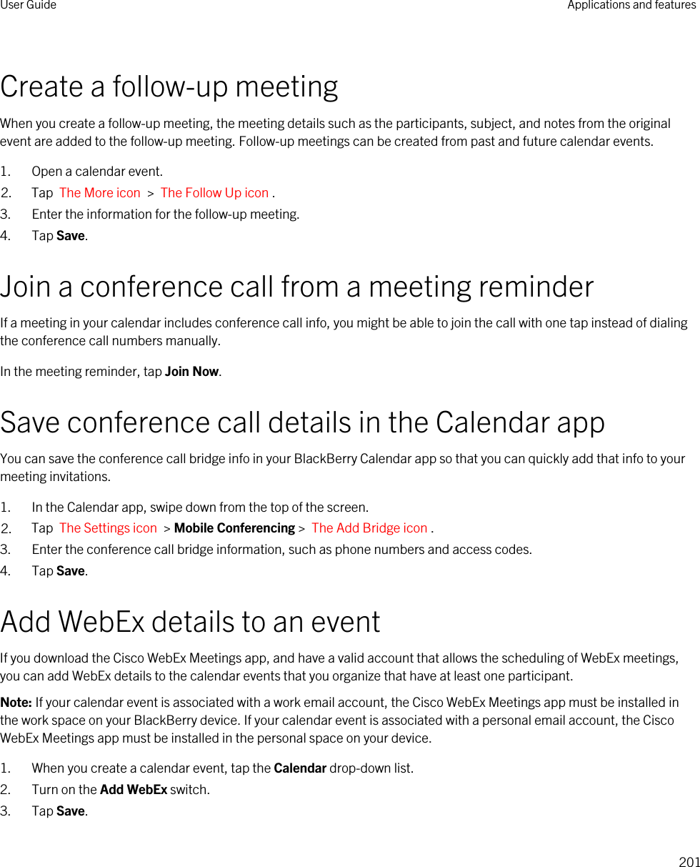 Create a follow-up meetingWhen you create a follow-up meeting, the meeting details such as the participants, subject, and notes from the original event are added to the follow-up meeting. Follow-up meetings can be created from past and future calendar events.1. Open a calendar event.2. Tap  The More icon  &gt;  The Follow Up icon .3. Enter the information for the follow-up meeting.4. Tap Save.Join a conference call from a meeting reminderIf a meeting in your calendar includes conference call info, you might be able to join the call with one tap instead of dialing the conference call numbers manually.In the meeting reminder, tap Join Now.Save conference call details in the Calendar appYou can save the conference call bridge info in your BlackBerry Calendar app so that you can quickly add that info to your meeting invitations.1. In the Calendar app, swipe down from the top of the screen.2. Tap  The Settings icon  &gt; Mobile Conferencing &gt;  The Add Bridge icon . 3. Enter the conference call bridge information, such as phone numbers and access codes.4. Tap Save.Add WebEx details to an eventIf you download the Cisco WebEx Meetings app, and have a valid account that allows the scheduling of WebEx meetings, you can add WebEx details to the calendar events that you organize that have at least one participant.Note: If your calendar event is associated with a work email account, the Cisco WebEx Meetings app must be installed in the work space on your BlackBerry device. If your calendar event is associated with a personal email account, the Cisco WebEx Meetings app must be installed in the personal space on your device.1. When you create a calendar event, tap the Calendar drop-down list.2. Turn on the Add WebEx switch.3. Tap Save.User Guide Applications and features201