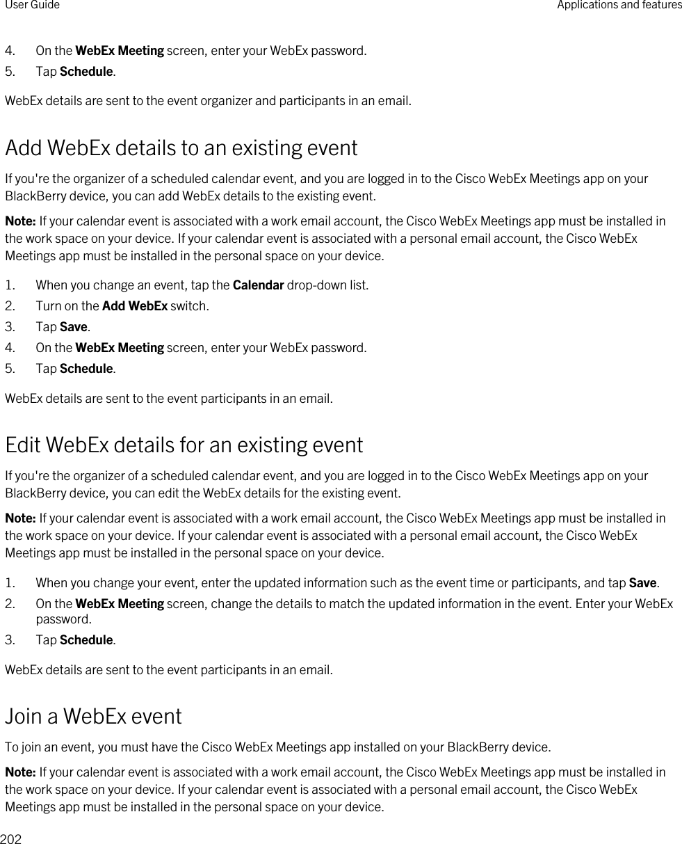 4. On the WebEx Meeting screen, enter your WebEx password.5. Tap Schedule.WebEx details are sent to the event organizer and participants in an email.Add WebEx details to an existing eventIf you&apos;re the organizer of a scheduled calendar event, and you are logged in to the Cisco WebEx Meetings app on your BlackBerry device, you can add WebEx details to the existing event.Note: If your calendar event is associated with a work email account, the Cisco WebEx Meetings app must be installed in the work space on your device. If your calendar event is associated with a personal email account, the Cisco WebEx Meetings app must be installed in the personal space on your device.1. When you change an event, tap the Calendar drop-down list.2. Turn on the Add WebEx switch.3. Tap Save.4. On the WebEx Meeting screen, enter your WebEx password.5. Tap Schedule.WebEx details are sent to the event participants in an email.Edit WebEx details for an existing eventIf you&apos;re the organizer of a scheduled calendar event, and you are logged in to the Cisco WebEx Meetings app on your BlackBerry device, you can edit the WebEx details for the existing event.Note: If your calendar event is associated with a work email account, the Cisco WebEx Meetings app must be installed in the work space on your device. If your calendar event is associated with a personal email account, the Cisco WebEx Meetings app must be installed in the personal space on your device.1. When you change your event, enter the updated information such as the event time or participants, and tap Save.2. On the WebEx Meeting screen, change the details to match the updated information in the event. Enter your WebEx password.3. Tap Schedule.WebEx details are sent to the event participants in an email.Join a WebEx eventTo join an event, you must have the Cisco WebEx Meetings app installed on your BlackBerry device.Note: If your calendar event is associated with a work email account, the Cisco WebEx Meetings app must be installed in the work space on your device. If your calendar event is associated with a personal email account, the Cisco WebEx Meetings app must be installed in the personal space on your device.User Guide Applications and features202