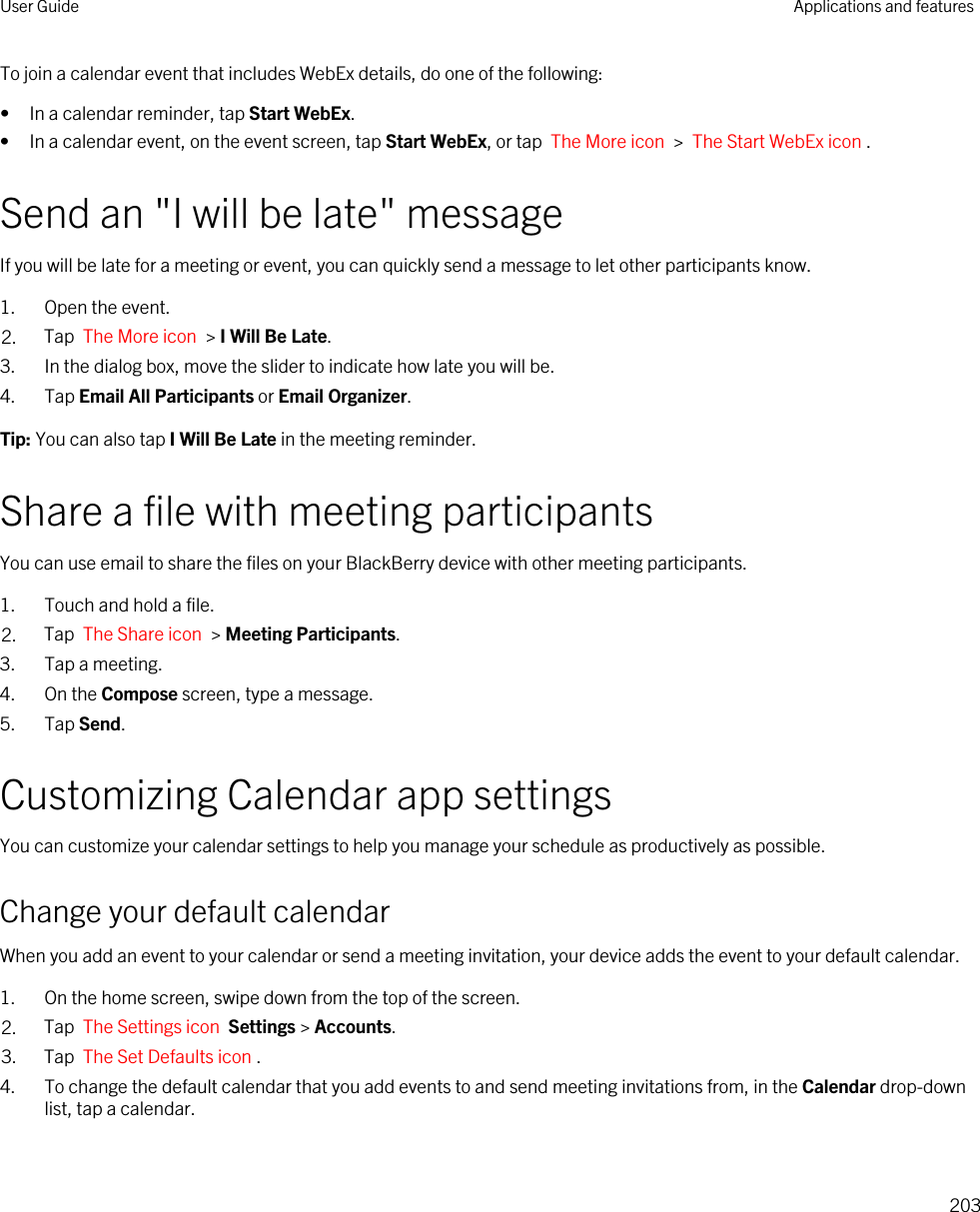 To join a calendar event that includes WebEx details, do one of the following:• In a calendar reminder, tap Start WebEx.• In a calendar event, on the event screen, tap Start WebEx, or tap  The More icon  &gt;  The Start WebEx icon .Send an &quot;I will be late&quot; messageIf you will be late for a meeting or event, you can quickly send a message to let other participants know.1. Open the event.2. Tap  The More icon  &gt; I Will Be Late.3. In the dialog box, move the slider to indicate how late you will be.4. Tap Email All Participants or Email Organizer.Tip: You can also tap I Will Be Late in the meeting reminder.Share a file with meeting participantsYou can use email to share the files on your BlackBerry device with other meeting participants.1. Touch and hold a file.2. Tap  The Share icon  &gt; Meeting Participants.3. Tap a meeting.4. On the Compose screen, type a message.5. Tap Send.Customizing Calendar app settingsYou can customize your calendar settings to help you manage your schedule as productively as possible.Change your default calendarWhen you add an event to your calendar or send a meeting invitation, your device adds the event to your default calendar.1. On the home screen, swipe down from the top of the screen.2. Tap  The Settings icon  Settings &gt; Accounts.3. Tap  The Set Defaults icon .4. To change the default calendar that you add events to and send meeting invitations from, in the Calendar drop-down list, tap a calendar.User Guide Applications and features203