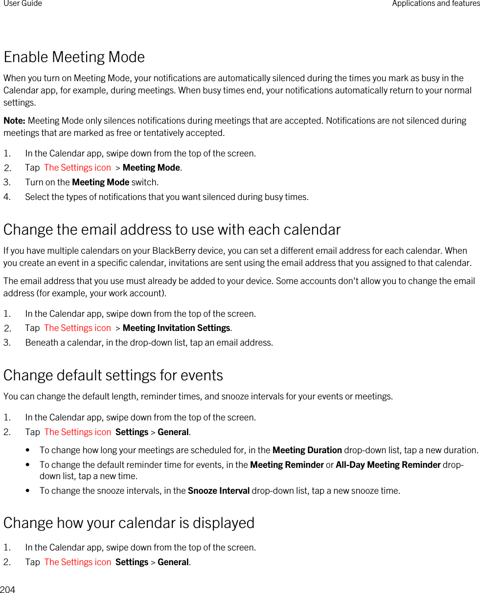 Enable Meeting ModeWhen you turn on Meeting Mode, your notifications are automatically silenced during the times you mark as busy in the Calendar app, for example, during meetings. When busy times end, your notifications automatically return to your normal settings.Note: Meeting Mode only silences notifications during meetings that are accepted. Notifications are not silenced during meetings that are marked as free or tentatively accepted.1. In the Calendar app, swipe down from the top of the screen.2. Tap  The Settings icon  &gt; Meeting Mode.3. Turn on the Meeting Mode switch.4. Select the types of notifications that you want silenced during busy times.Change the email address to use with each calendarIf you have multiple calendars on your BlackBerry device, you can set a different email address for each calendar. When you create an event in a specific calendar, invitations are sent using the email address that you assigned to that calendar.The email address that you use must already be added to your device. Some accounts don&apos;t allow you to change the email address (for example, your work account).1. In the Calendar app, swipe down from the top of the screen.2. Tap  The Settings icon  &gt; Meeting Invitation Settings.3. Beneath a calendar, in the drop-down list, tap an email address.Change default settings for eventsYou can change the default length, reminder times, and snooze intervals for your events or meetings.1. In the Calendar app, swipe down from the top of the screen.2. Tap  The Settings icon  Settings &gt; General.• To change how long your meetings are scheduled for, in the Meeting Duration drop-down list, tap a new duration.• To change the default reminder time for events, in the Meeting Reminder or All-Day Meeting Reminder drop-down list, tap a new time.• To change the snooze intervals, in the Snooze Interval drop-down list, tap a new snooze time.Change how your calendar is displayed1. In the Calendar app, swipe down from the top of the screen.2. Tap  The Settings icon  Settings &gt; General.User Guide Applications and features204