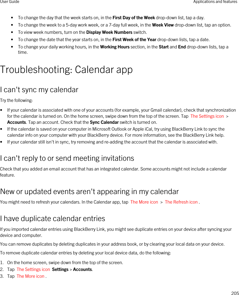 • To change the day that the week starts on, in the First Day of the Week drop-down list, tap a day.• To change the week to a 5-day work week, or a 7-day full week, in the Week View drop-down list, tap an option.• To view week numbers, turn on the Display Week Numbers switch.• To change the date that the year starts on, in the First Week of the Year drop-down lists, tap a date.• To change your daily working hours, in the Working Hours section, in the Start and End drop-down lists, tap a time.Troubleshooting: Calendar appI can&apos;t sync my calendarTry the following:• If your calendar is associated with one of your accounts (for example, your Gmail calendar), check that synchronization for the calendar is turned on. On the home screen, swipe down from the top of the screen. Tap  The Settings icon  &gt; Accounts. Tap an account. Check that the Sync Calendar switch is turned on.• If the calendar is saved on your computer in Microsoft Outlook or Apple iCal, try using BlackBerry Link to sync the calendar info on your computer with your BlackBerry device. For more information, see the BlackBerry Link help.• If your calendar still isn&apos;t in sync, try removing and re-adding the account that the calendar is associated with.I can&apos;t reply to or send meeting invitationsCheck that you added an email account that has an integrated calendar. Some accounts might not include a calendar feature.New or updated events aren&apos;t appearing in my calendarYou might need to refresh your calendars. In the Calendar app, tap  The More icon  &gt;  The Refresh icon .I have duplicate calendar entriesIf you imported calendar entries using BlackBerry Link, you might see duplicate entries on your device after syncing your device and computer.You can remove duplicates by deleting duplicates in your address book, or by clearing your local data on your device.To remove duplicate calendar entries by deleting your local device data, do the following:1. On the home screen, swipe down from the top of the screen.2. Tap  The Settings icon  Settings &gt; Accounts.3. Tap  The More icon .User Guide Applications and features205