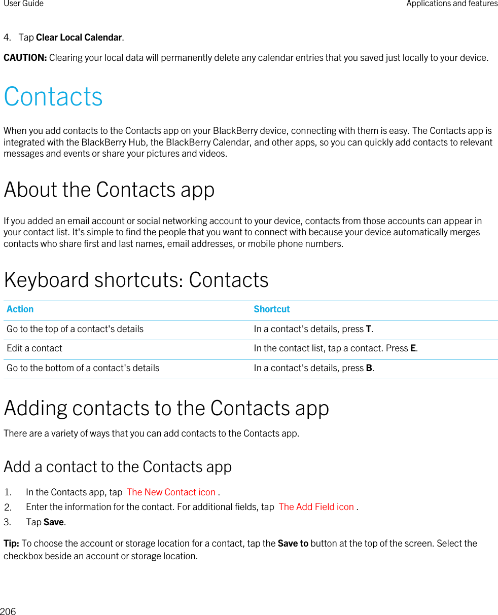 4. Tap Clear Local Calendar.CAUTION: Clearing your local data will permanently delete any calendar entries that you saved just locally to your device.ContactsWhen you add contacts to the Contacts app on your BlackBerry device, connecting with them is easy. The Contacts app is integrated with the BlackBerry Hub, the BlackBerry Calendar, and other apps, so you can quickly add contacts to relevant messages and events or share your pictures and videos.About the Contacts appIf you added an email account or social networking account to your device, contacts from those accounts can appear in your contact list. It&apos;s simple to find the people that you want to connect with because your device automatically merges contacts who share first and last names, email addresses, or mobile phone numbers.Keyboard shortcuts: ContactsAction ShortcutGo to the top of a contact&apos;s details In a contact&apos;s details, press T.Edit a contact In the contact list, tap a contact. Press E.Go to the bottom of a contact&apos;s details In a contact&apos;s details, press B.Adding contacts to the Contacts appThere are a variety of ways that you can add contacts to the Contacts app.Add a contact to the Contacts app1. In the Contacts app, tap  The New Contact icon .2. Enter the information for the contact. For additional fields, tap  The Add Field icon .3. Tap Save.Tip: To choose the account or storage location for a contact, tap the Save to button at the top of the screen. Select the checkbox beside an account or storage location.User Guide Applications and features206