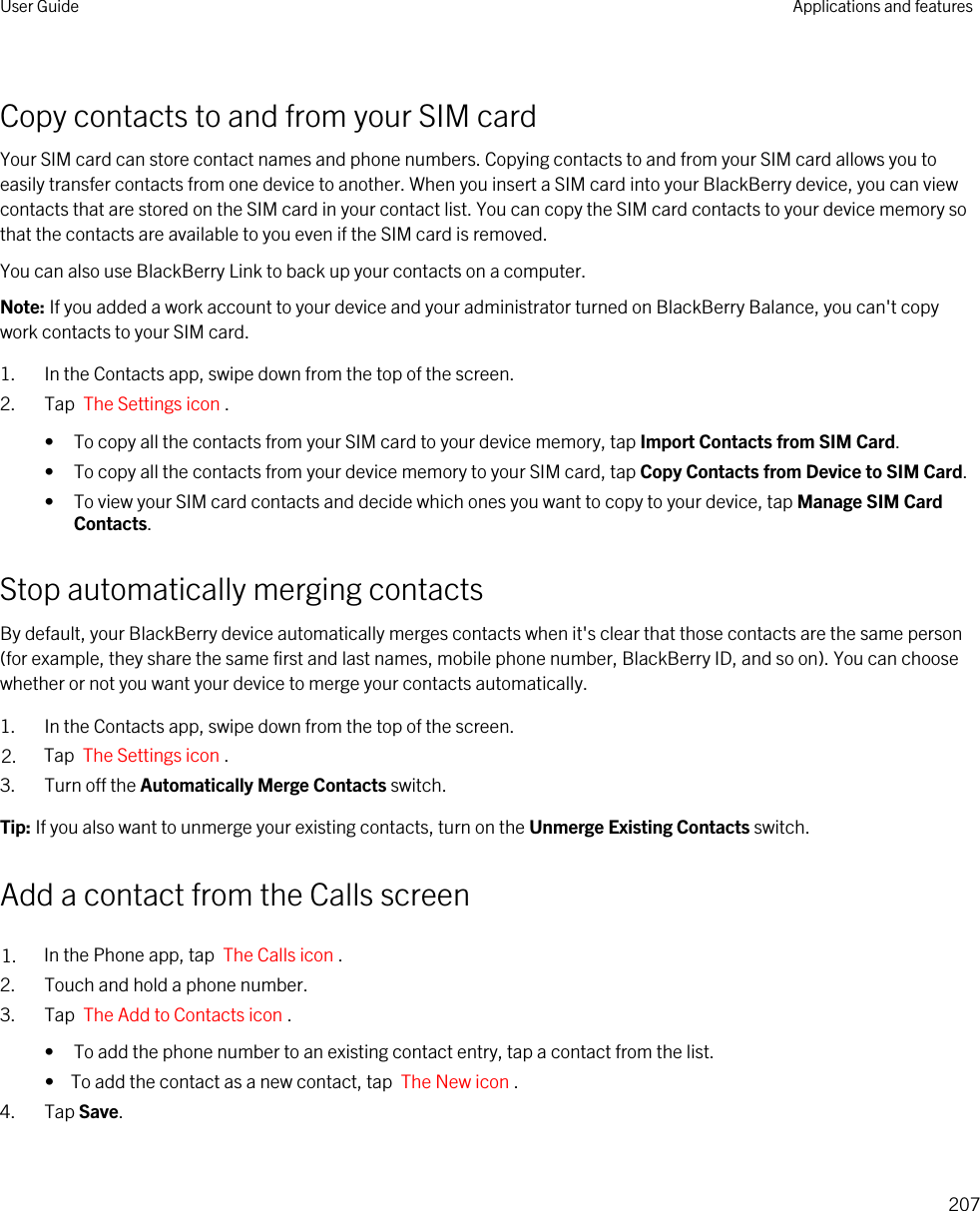 Copy contacts to and from your SIM cardYour SIM card can store contact names and phone numbers. Copying contacts to and from your SIM card allows you to easily transfer contacts from one device to another. When you insert a SIM card into your BlackBerry device, you can view contacts that are stored on the SIM card in your contact list. You can copy the SIM card contacts to your device memory so that the contacts are available to you even if the SIM card is removed.You can also use BlackBerry Link to back up your contacts on a computer.Note: If you added a work account to your device and your administrator turned on BlackBerry Balance, you can&apos;t copy work contacts to your SIM card.1. In the Contacts app, swipe down from the top of the screen.2. Tap  The Settings icon .• To copy all the contacts from your SIM card to your device memory, tap Import Contacts from SIM Card.• To copy all the contacts from your device memory to your SIM card, tap Copy Contacts from Device to SIM Card.• To view your SIM card contacts and decide which ones you want to copy to your device, tap Manage SIM Card Contacts.Stop automatically merging contactsBy default, your BlackBerry device automatically merges contacts when it&apos;s clear that those contacts are the same person (for example, they share the same first and last names, mobile phone number, BlackBerry ID, and so on). You can choose whether or not you want your device to merge your contacts automatically.1. In the Contacts app, swipe down from the top of the screen.2. Tap  The Settings icon .3. Turn off the Automatically Merge Contacts switch.Tip: If you also want to unmerge your existing contacts, turn on the Unmerge Existing Contacts switch.Add a contact from the Calls screen1. In the Phone app, tap  The Calls icon .2. Touch and hold a phone number.3. Tap  The Add to Contacts icon . • To add the phone number to an existing contact entry, tap a contact from the list.•  To add the contact as a new contact, tap  The New icon .4. Tap Save.User Guide Applications and features207