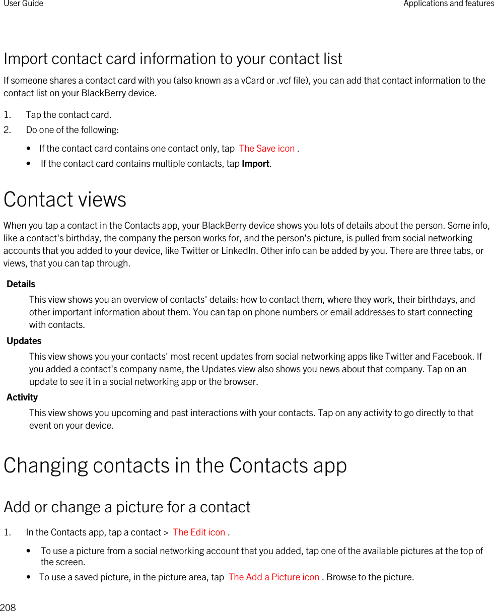 Import contact card information to your contact listIf someone shares a contact card with you (also known as a vCard or .vcf file), you can add that contact information to the contact list on your BlackBerry device.1. Tap the contact card.2. Do one of the following:•  If the contact card contains one contact only, tap  The Save icon .• If the contact card contains multiple contacts, tap Import.Contact viewsWhen you tap a contact in the Contacts app, your BlackBerry device shows you lots of details about the person. Some info, like a contact&apos;s birthday, the company the person works for, and the person&apos;s picture, is pulled from social networking accounts that you added to your device, like Twitter or LinkedIn. Other info can be added by you. There are three tabs, or views, that you can tap through.DetailsThis view shows you an overview of contacts&apos; details: how to contact them, where they work, their birthdays, and other important information about them. You can tap on phone numbers or email addresses to start connecting with contacts.UpdatesThis view shows you your contacts&apos; most recent updates from social networking apps like Twitter and Facebook. If you added a contact&apos;s company name, the Updates view also shows you news about that company. Tap on an update to see it in a social networking app or the browser.ActivityThis view shows you upcoming and past interactions with your contacts. Tap on any activity to go directly to that event on your device.Changing contacts in the Contacts appAdd or change a picture for a contact1. In the Contacts app, tap a contact &gt;  The Edit icon .• To use a picture from a social networking account that you added, tap one of the available pictures at the top of the screen.•  To use a saved picture, in the picture area, tap  The Add a Picture icon . Browse to the picture.User Guide Applications and features208