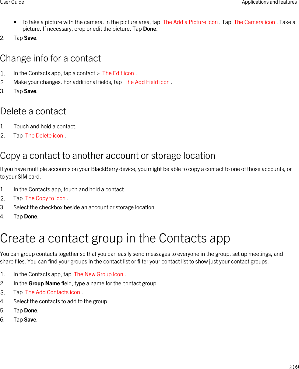 •  To take a picture with the camera, in the picture area, tap  The Add a Picture icon . Tap  The Camera icon . Take a picture. If necessary, crop or edit the picture. Tap Done.2. Tap Save.Change info for a contact1. In the Contacts app, tap a contact &gt;  The Edit icon .2. Make your changes. For additional fields, tap  The Add Field icon .3. Tap Save.Delete a contact1. Touch and hold a contact.2. Tap  The Delete icon .Copy a contact to another account or storage locationIf you have multiple accounts on your BlackBerry device, you might be able to copy a contact to one of those accounts, or to your SIM card.1. In the Contacts app, touch and hold a contact.2. Tap  The Copy to icon .3. Select the checkbox beside an account or storage location.4. Tap Done.Create a contact group in the Contacts appYou can group contacts together so that you can easily send messages to everyone in the group, set up meetings, and share files. You can find your groups in the contact list or filter your contact list to show just your contact groups.1. In the Contacts app, tap  The New Group icon .2. In the Group Name field, type a name for the contact group.3. Tap  The Add Contacts icon .4. Select the contacts to add to the group.5. Tap Done.6. Tap Save.User Guide Applications and features209