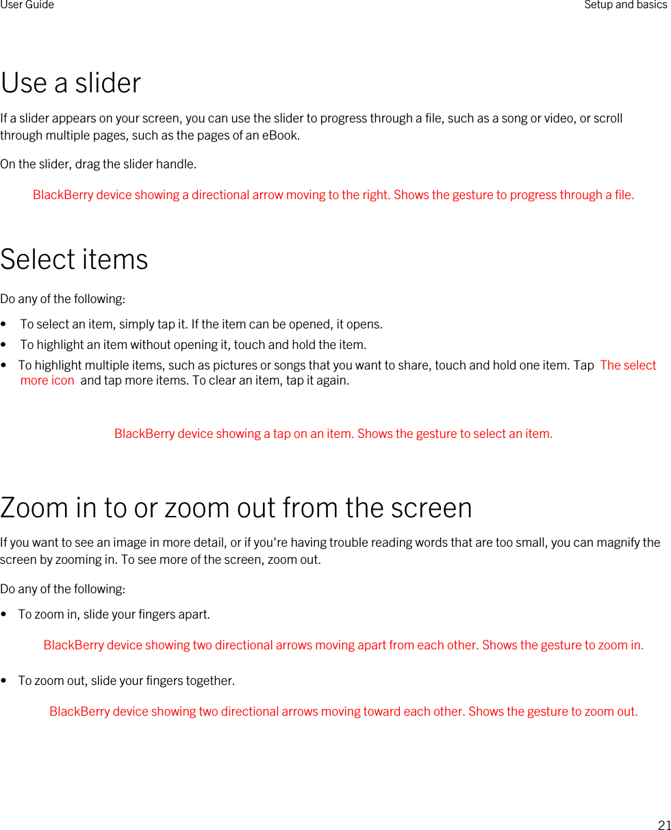 Use a sliderIf a slider appears on your screen, you can use the slider to progress through a file, such as a song or video, or scroll through multiple pages, such as the pages of an eBook.On the slider, drag the slider handle. BlackBerry device showing a directional arrow moving to the right. Shows the gesture to progress through a file. Select itemsDo any of the following:• To select an item, simply tap it. If the item can be opened, it opens.• To highlight an item without opening it, touch and hold the item.•  To highlight multiple items, such as pictures or songs that you want to share, touch and hold one item. Tap  The select more icon  and tap more items. To clear an item, tap it again. BlackBerry device showing a tap on an item. Shows the gesture to select an item. Zoom in to or zoom out from the screenIf you want to see an image in more detail, or if you&apos;re having trouble reading words that are too small, you can magnify the screen by zooming in. To see more of the screen, zoom out.Do any of the following:•  To zoom in, slide your fingers apart. BlackBerry device showing two directional arrows moving apart from each other. Shows the gesture to zoom in. •  To zoom out, slide your fingers together. BlackBerry device showing two directional arrows moving toward each other. Shows the gesture to zoom out. User Guide Setup and basics21
