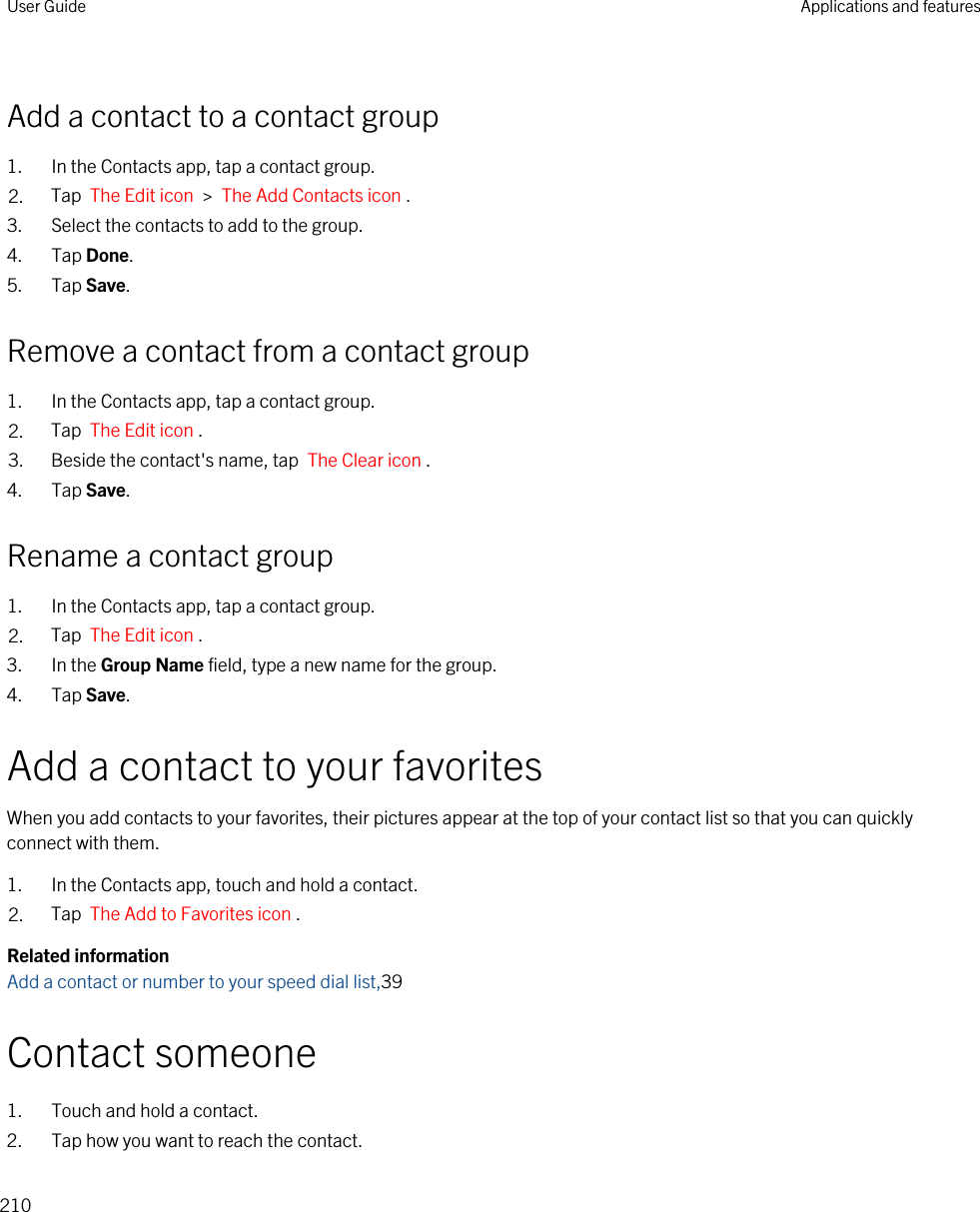 Add a contact to a contact group1. In the Contacts app, tap a contact group.2. Tap  The Edit icon  &gt;  The Add Contacts icon .3. Select the contacts to add to the group.4. Tap Done.5. Tap Save.Remove a contact from a contact group1. In the Contacts app, tap a contact group.2. Tap  The Edit icon .3. Beside the contact&apos;s name, tap  The Clear icon .4. Tap Save.Rename a contact group1. In the Contacts app, tap a contact group.2. Tap  The Edit icon .3. In the Group Name field, type a new name for the group.4. Tap Save.Add a contact to your favoritesWhen you add contacts to your favorites, their pictures appear at the top of your contact list so that you can quickly connect with them.1. In the Contacts app, touch and hold a contact.2. Tap  The Add to Favorites icon .Related informationAdd a contact or number to your speed dial list,39Contact someone1. Touch and hold a contact.2. Tap how you want to reach the contact.User Guide Applications and features210