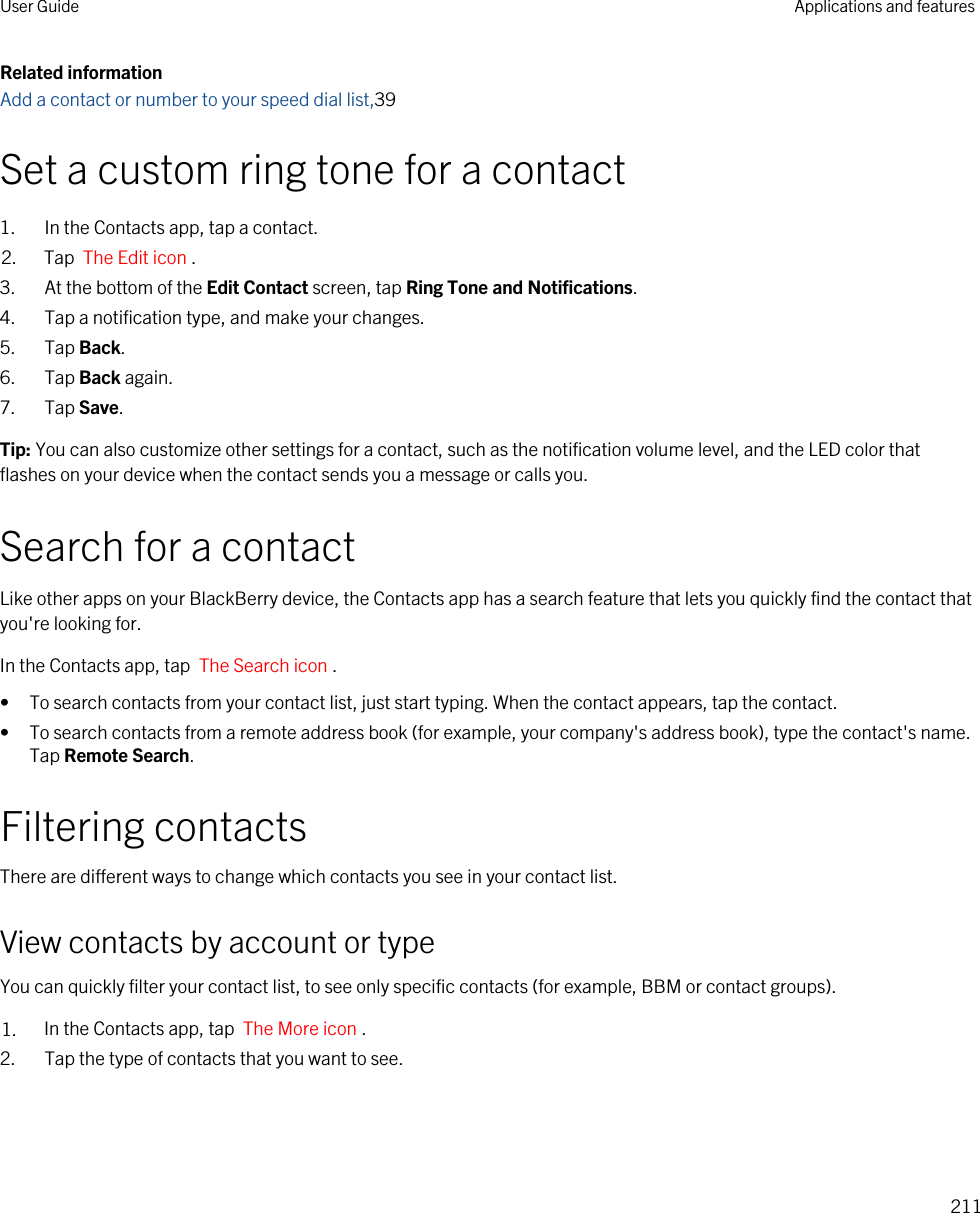 Related informationAdd a contact or number to your speed dial list,39Set a custom ring tone for a contact1. In the Contacts app, tap a contact.2. Tap  The Edit icon .3. At the bottom of the Edit Contact screen, tap Ring Tone and Notifications.4. Tap a notification type, and make your changes.5. Tap Back.6. Tap Back again.7. Tap Save.Tip: You can also customize other settings for a contact, such as the notification volume level, and the LED color that flashes on your device when the contact sends you a message or calls you.Search for a contactLike other apps on your BlackBerry device, the Contacts app has a search feature that lets you quickly find the contact that you&apos;re looking for.In the Contacts app, tap  The Search icon .• To search contacts from your contact list, just start typing. When the contact appears, tap the contact.• To search contacts from a remote address book (for example, your company&apos;s address book), type the contact&apos;s name. Tap Remote Search.Filtering contactsThere are different ways to change which contacts you see in your contact list.View contacts by account or typeYou can quickly filter your contact list, to see only specific contacts (for example, BBM or contact groups).1. In the Contacts app, tap  The More icon .2. Tap the type of contacts that you want to see.User Guide Applications and features211