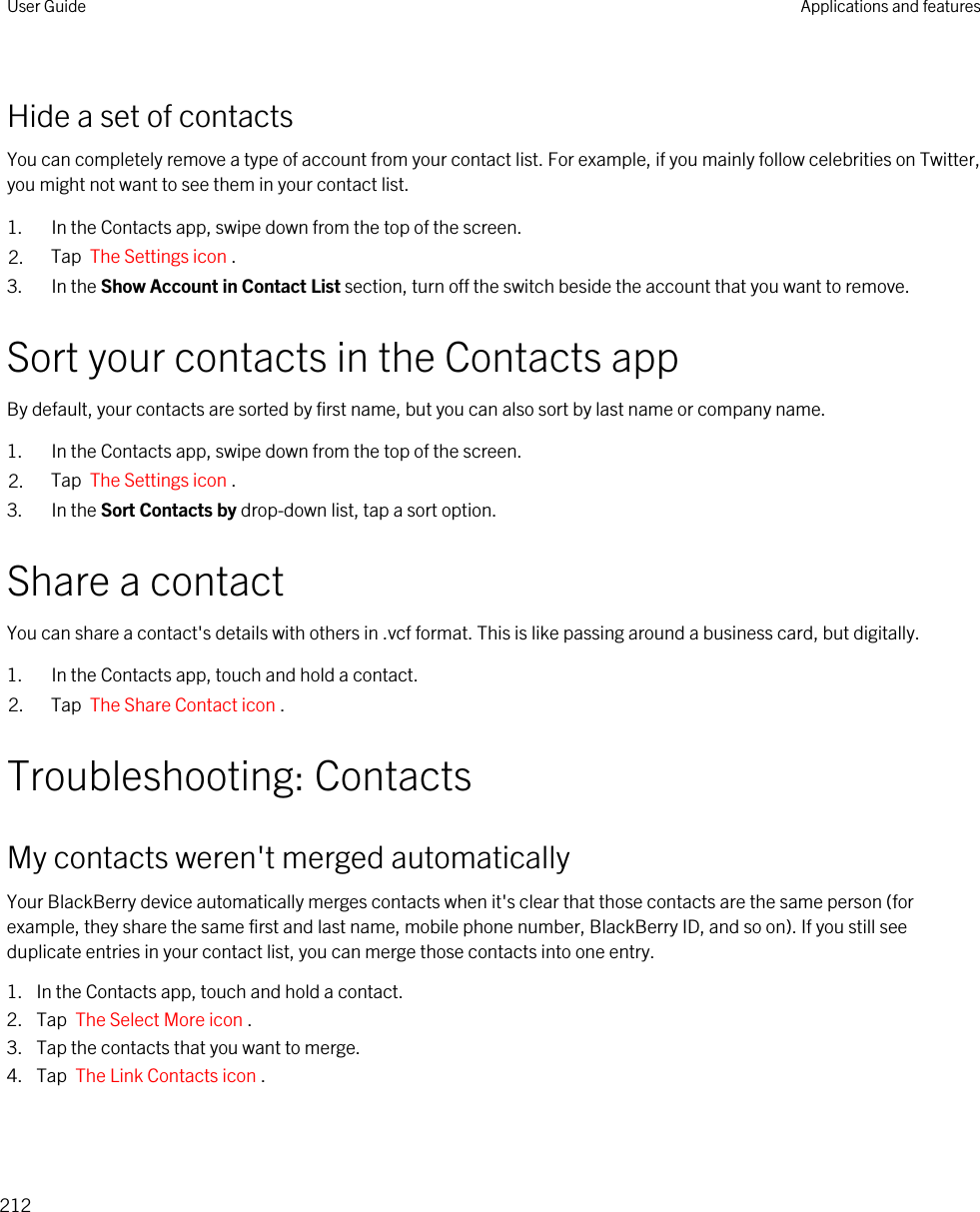 Hide a set of contactsYou can completely remove a type of account from your contact list. For example, if you mainly follow celebrities on Twitter, you might not want to see them in your contact list.1. In the Contacts app, swipe down from the top of the screen.2. Tap  The Settings icon .3. In the Show Account in Contact List section, turn off the switch beside the account that you want to remove.Sort your contacts in the Contacts appBy default, your contacts are sorted by first name, but you can also sort by last name or company name.1. In the Contacts app, swipe down from the top of the screen.2. Tap  The Settings icon .3. In the Sort Contacts by drop-down list, tap a sort option.Share a contactYou can share a contact&apos;s details with others in .vcf format. This is like passing around a business card, but digitally.1. In the Contacts app, touch and hold a contact.2. Tap  The Share Contact icon .Troubleshooting: ContactsMy contacts weren&apos;t merged automaticallyYour BlackBerry device automatically merges contacts when it&apos;s clear that those contacts are the same person (for example, they share the same first and last name, mobile phone number, BlackBerry ID, and so on). If you still see duplicate entries in your contact list, you can merge those contacts into one entry.1. In the Contacts app, touch and hold a contact.2. Tap  The Select More icon .3. Tap the contacts that you want to merge.4. Tap  The Link Contacts icon .User Guide Applications and features212