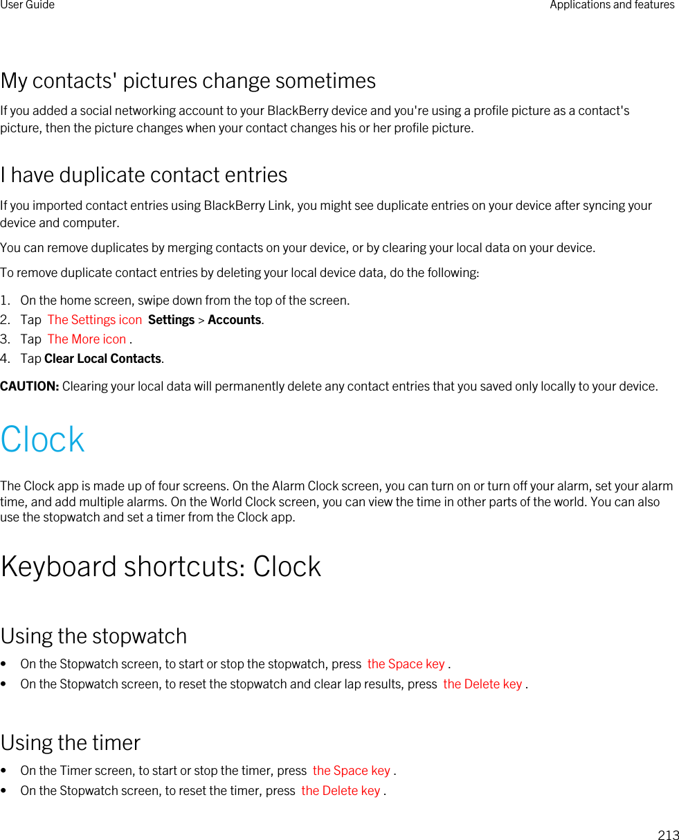 My contacts&apos; pictures change sometimesIf you added a social networking account to your BlackBerry device and you&apos;re using a profile picture as a contact&apos;s picture, then the picture changes when your contact changes his or her profile picture.I have duplicate contact entriesIf you imported contact entries using BlackBerry Link, you might see duplicate entries on your device after syncing your device and computer.You can remove duplicates by merging contacts on your device, or by clearing your local data on your device.To remove duplicate contact entries by deleting your local device data, do the following:1. On the home screen, swipe down from the top of the screen.2. Tap  The Settings icon  Settings &gt; Accounts.3. Tap  The More icon .4. Tap Clear Local Contacts.CAUTION: Clearing your local data will permanently delete any contact entries that you saved only locally to your device.ClockThe Clock app is made up of four screens. On the Alarm Clock screen, you can turn on or turn off your alarm, set your alarm time, and add multiple alarms. On the World Clock screen, you can view the time in other parts of the world. You can also use the stopwatch and set a timer from the Clock app.Keyboard shortcuts: ClockUsing the stopwatch• On the Stopwatch screen, to start or stop the stopwatch, press  the Space key .• On the Stopwatch screen, to reset the stopwatch and clear lap results, press  the Delete key .Using the timer• On the Timer screen, to start or stop the timer, press  the Space key .• On the Stopwatch screen, to reset the timer, press  the Delete key .User Guide Applications and features213