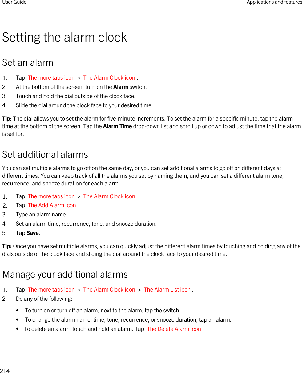 Setting the alarm clockSet an alarm1. Tap  The more tabs icon  &gt;  The Alarm Clock icon .2. At the bottom of the screen, turn on the Alarm switch.3. Touch and hold the dial outside of the clock face.4. Slide the dial around the clock face to your desired time.Tip: The dial allows you to set the alarm for five-minute increments. To set the alarm for a specific minute, tap the alarm time at the bottom of the screen. Tap the Alarm Time drop-down list and scroll up or down to adjust the time that the alarm is set for.Set additional alarmsYou can set multiple alarms to go off on the same day, or you can set additional alarms to go off on different days at different times. You can keep track of all the alarms you set by naming them, and you can set a different alarm tone, recurrence, and snooze duration for each alarm.1. Tap  The more tabs icon  &gt;  The Alarm Clock icon  .2. Tap  The Add Alarm icon .3. Type an alarm name.4. Set an alarm time, recurrence, tone, and snooze duration.5. Tap Save.Tip: Once you have set multiple alarms, you can quickly adjust the different alarm times by touching and holding any of the dials outside of the clock face and sliding the dial around the clock face to your desired time.Manage your additional alarms1. Tap  The more tabs icon  &gt;  The Alarm Clock icon  &gt;  The Alarm List icon .2. Do any of the following:• To turn on or turn off an alarm, next to the alarm, tap the switch.• To change the alarm name, time, tone, recurrence, or snooze duration, tap an alarm.•  To delete an alarm, touch and hold an alarm. Tap  The Delete Alarm icon .User Guide Applications and features214