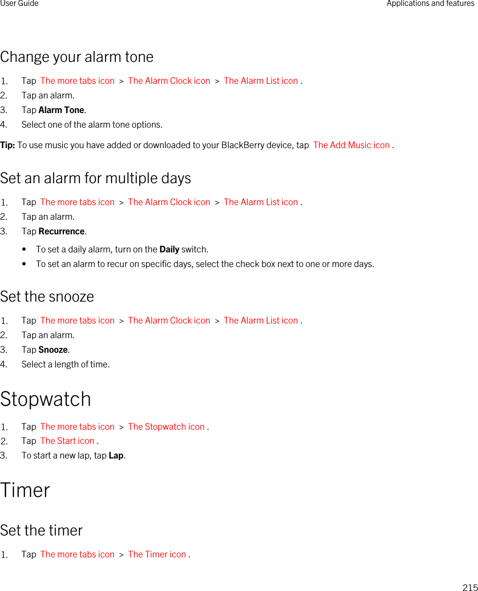 Change your alarm tone1. Tap  The more tabs icon  &gt;  The Alarm Clock icon  &gt;  The Alarm List icon .2. Tap an alarm.3. Tap Alarm Tone.4. Select one of the alarm tone options.Tip: To use music you have added or downloaded to your BlackBerry device, tap  The Add Music icon .Set an alarm for multiple days1. Tap  The more tabs icon  &gt;  The Alarm Clock icon  &gt;  The Alarm List icon .2. Tap an alarm.3. Tap Recurrence.• To set a daily alarm, turn on the Daily switch.• To set an alarm to recur on specific days, select the check box next to one or more days.Set the snooze1. Tap  The more tabs icon  &gt;  The Alarm Clock icon  &gt;  The Alarm List icon .2. Tap an alarm.3. Tap Snooze.4. Select a length of time.Stopwatch1. Tap  The more tabs icon  &gt;  The Stopwatch icon .2. Tap  The Start icon .3. To start a new lap, tap Lap.TimerSet the timer1. Tap  The more tabs icon  &gt;  The Timer icon .User Guide Applications and features215