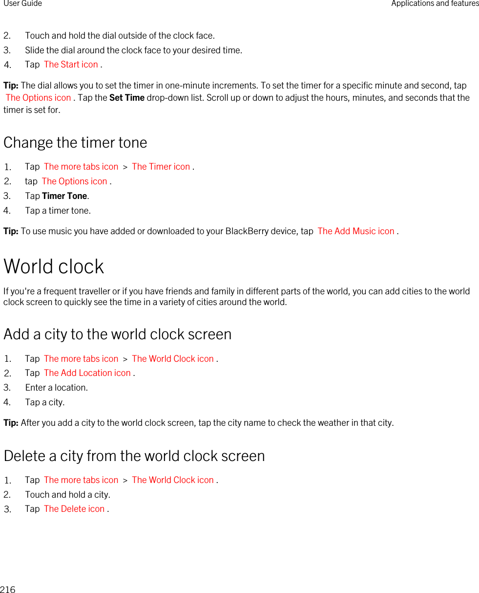 2. Touch and hold the dial outside of the clock face.3. Slide the dial around the clock face to your desired time.4. Tap  The Start icon .Tip: The dial allows you to set the timer in one-minute increments. To set the timer for a specific minute and second, tap The Options icon . Tap the Set Time drop-down list. Scroll up or down to adjust the hours, minutes, and seconds that the timer is set for.Change the timer tone1. Tap  The more tabs icon  &gt;  The Timer icon .2. tap  The Options icon .3. Tap Timer Tone.4. Tap a timer tone.Tip: To use music you have added or downloaded to your BlackBerry device, tap  The Add Music icon .World clockIf you&apos;re a frequent traveller or if you have friends and family in different parts of the world, you can add cities to the world clock screen to quickly see the time in a variety of cities around the world.Add a city to the world clock screen1. Tap  The more tabs icon  &gt;  The World Clock icon .2. Tap  The Add Location icon .3. Enter a location.4. Tap a city.Tip: After you add a city to the world clock screen, tap the city name to check the weather in that city.Delete a city from the world clock screen1. Tap  The more tabs icon  &gt;  The World Clock icon .2. Touch and hold a city.3. Tap  The Delete icon .User Guide Applications and features216