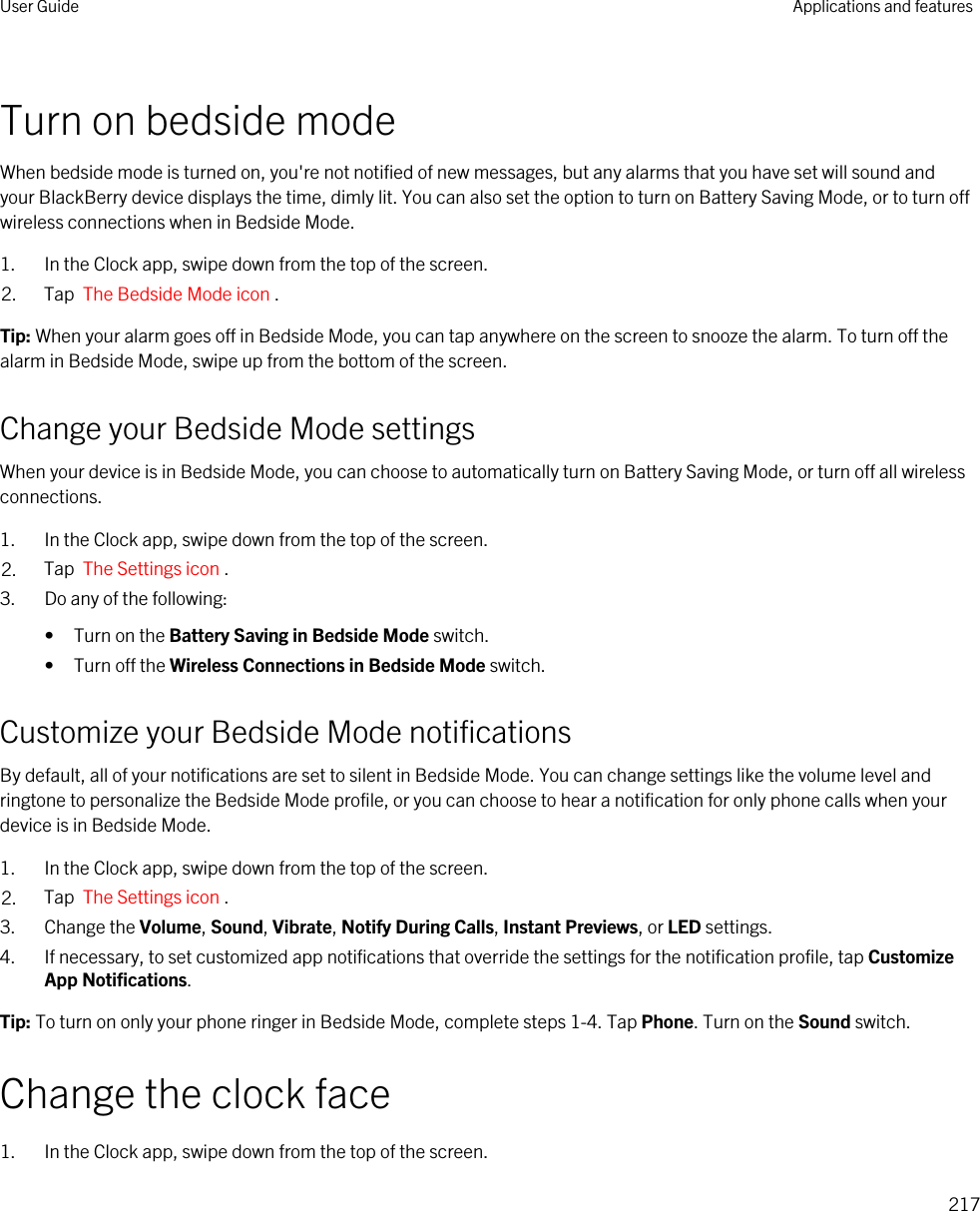 Turn on bedside modeWhen bedside mode is turned on, you&apos;re not notified of new messages, but any alarms that you have set will sound and your BlackBerry device displays the time, dimly lit. You can also set the option to turn on Battery Saving Mode, or to turn off wireless connections when in Bedside Mode.1. In the Clock app, swipe down from the top of the screen.2. Tap  The Bedside Mode icon .Tip: When your alarm goes off in Bedside Mode, you can tap anywhere on the screen to snooze the alarm. To turn off the alarm in Bedside Mode, swipe up from the bottom of the screen.Change your Bedside Mode settingsWhen your device is in Bedside Mode, you can choose to automatically turn on Battery Saving Mode, or turn off all wireless connections.1. In the Clock app, swipe down from the top of the screen.2. Tap  The Settings icon .3. Do any of the following:• Turn on the Battery Saving in Bedside Mode switch.• Turn off the Wireless Connections in Bedside Mode switch.Customize your Bedside Mode notificationsBy default, all of your notifications are set to silent in Bedside Mode. You can change settings like the volume level and ringtone to personalize the Bedside Mode profile, or you can choose to hear a notification for only phone calls when your device is in Bedside Mode.1. In the Clock app, swipe down from the top of the screen.2. Tap  The Settings icon .3. Change the Volume, Sound, Vibrate, Notify During Calls, Instant Previews, or LED settings.4. If necessary, to set customized app notifications that override the settings for the notification profile, tap Customize App Notifications.Tip: To turn on only your phone ringer in Bedside Mode, complete steps 1-4. Tap Phone. Turn on the Sound switch.Change the clock face1. In the Clock app, swipe down from the top of the screen.User Guide Applications and features217