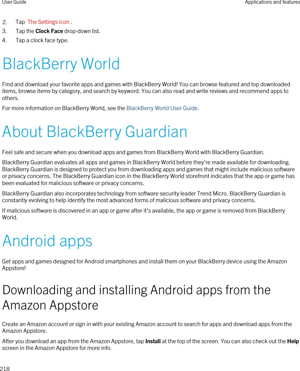 2. Tap  The Settings icon .3. Tap the Clock Face drop-down list.4. Tap a clock face type.BlackBerry WorldFind and download your favorite apps and games with BlackBerry World! You can browse featured and top downloaded items, browse items by category, and search by keyword. You can also read and write reviews and recommend apps to others.For more information on BlackBerry World, see the BlackBerry World User Guide.About BlackBerry GuardianFeel safe and secure when you download apps and games from BlackBerry World with BlackBerry Guardian.BlackBerry Guardian evaluates all apps and games in BlackBerry World before they&apos;re made available for downloading. BlackBerry Guardian is designed to protect you from downloading apps and games that might include malicious software or privacy concerns. The BlackBerry Guardian icon in the BlackBerry World storefront indicates that the app or game has been evaluated for malicious software or privacy concerns.BlackBerry Guardian also incorporates technology from software security leader Trend Micro. BlackBerry Guardian is constantly evolving to help identify the most advanced forms of malicious software and privacy concerns.If malicious software is discovered in an app or game after it&apos;s available, the app or game is removed from BlackBerry World.Android appsGet apps and games designed for Android smartphones and install them on your BlackBerry device using the Amazon Appstore!Downloading and installing Android apps from the Amazon AppstoreCreate an Amazon account or sign in with your existing Amazon account to search for apps and download apps from the Amazon Appstore.After you download an app from the Amazon Appstore, tap Install at the top of the screen. You can also check out the Help screen in the Amazon Appstore for more info.User Guide Applications and features218