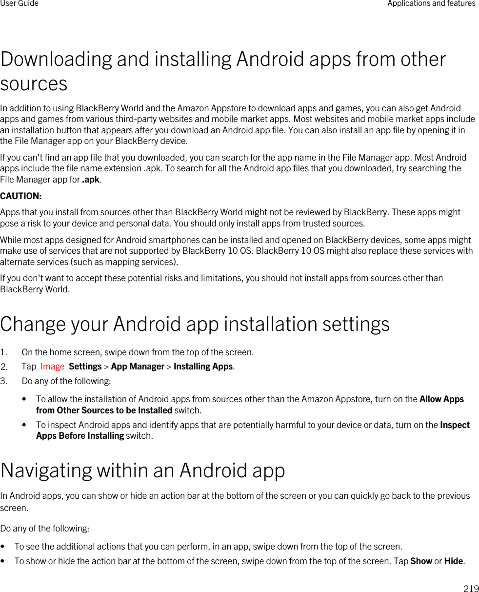 Downloading and installing Android apps from other sourcesIn addition to using BlackBerry World and the Amazon Appstore to download apps and games, you can also get Android apps and games from various third-party websites and mobile market apps. Most websites and mobile market apps include an installation button that appears after you download an Android app file. You can also install an app file by opening it in the File Manager app on your BlackBerry device.If you can&apos;t find an app file that you downloaded, you can search for the app name in the File Manager app. Most Android apps include the file name extension .apk. To search for all the Android app files that you downloaded, try searching the File Manager app for .apk.CAUTION: Apps that you install from sources other than BlackBerry World might not be reviewed by BlackBerry. These apps might pose a risk to your device and personal data. You should only install apps from trusted sources.While most apps designed for Android smartphones can be installed and opened on BlackBerry devices, some apps might make use of services that are not supported by BlackBerry 10 OS. BlackBerry 10 OS might also replace these services with alternate services (such as mapping services).If you don&apos;t want to accept these potential risks and limitations, you should not install apps from sources other than BlackBerry World.Change your Android app installation settings1. On the home screen, swipe down from the top of the screen.2. Tap  Image  Settings &gt; App Manager &gt; Installing Apps.3. Do any of the following:• To allow the installation of Android apps from sources other than the Amazon Appstore, turn on the Allow Apps from Other Sources to be Installed switch.• To inspect Android apps and identify apps that are potentially harmful to your device or data, turn on the Inspect Apps Before Installing switch.Navigating within an Android appIn Android apps, you can show or hide an action bar at the bottom of the screen or you can quickly go back to the previous screen.Do any of the following:• To see the additional actions that you can perform, in an app, swipe down from the top of the screen.• To show or hide the action bar at the bottom of the screen, swipe down from the top of the screen. Tap Show or Hide.User Guide Applications and features219