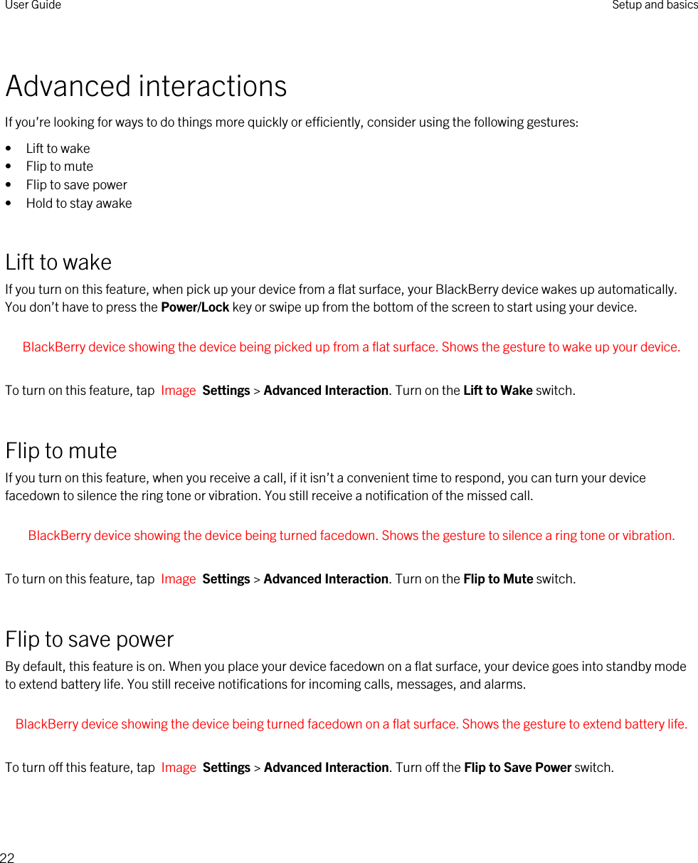 Advanced interactionsIf you’re looking for ways to do things more quickly or efficiently, consider using the following gestures:• Lift to wake• Flip to mute• Flip to save power• Hold to stay awakeLift to wakeIf you turn on this feature, when pick up your device from a flat surface, your BlackBerry device wakes up automatically. You don’t have to press the Power/Lock key or swipe up from the bottom of the screen to start using your device. BlackBerry device showing the device being picked up from a flat surface. Shows the gesture to wake up your device. To turn on this feature, tap  Image  Settings &gt; Advanced Interaction. Turn on the Lift to Wake switch.Flip to muteIf you turn on this feature, when you receive a call, if it isn’t a convenient time to respond, you can turn your device facedown to silence the ring tone or vibration. You still receive a notification of the missed call. BlackBerry device showing the device being turned facedown. Shows the gesture to silence a ring tone or vibration. To turn on this feature, tap  Image  Settings &gt; Advanced Interaction. Turn on the Flip to Mute switch.Flip to save powerBy default, this feature is on. When you place your device facedown on a flat surface, your device goes into standby mode to extend battery life. You still receive notifications for incoming calls, messages, and alarms. BlackBerry device showing the device being turned facedown on a flat surface. Shows the gesture to extend battery life. To turn off this feature, tap  Image  Settings &gt; Advanced Interaction. Turn off the Flip to Save Power switch.User Guide Setup and basics22