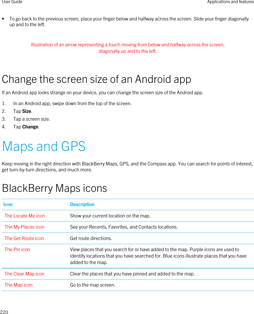 • To go back to the previous screen, place your finger below and halfway across the screen. Slide your finger diagonally up and to the left. Illustration of an arrow representing a touch moving from below and halfway across the screen, diagonally up and to the left. Change the screen size of an Android appIf an Android app looks strange on your device, you can change the screen size of the Android app.1. In an Android app, swipe down from the top of the screen.2. Tap Size.3. Tap a screen size.4. Tap Change.Maps and GPSKeep moving in the right direction with BlackBerry Maps, GPS, and the Compass app. You can search for points of interest, get turn-by-turn directions, and much more.BlackBerry Maps iconsIcon DescriptionThe Locate Me icon Show your current location on the map.The My Places icon See your Recents, Favorites, and Contacts locations.The Get Route icon Get route directions.The Pin icon View places that you search for or have added to the map. Purple icons are used to identify locations that you have searched for. Blue icons illustrate places that you have added to the map.The Clear Map icon Clear the places that you have pinned and added to the map.The Map icon Go to the map screen.User Guide Applications and features220