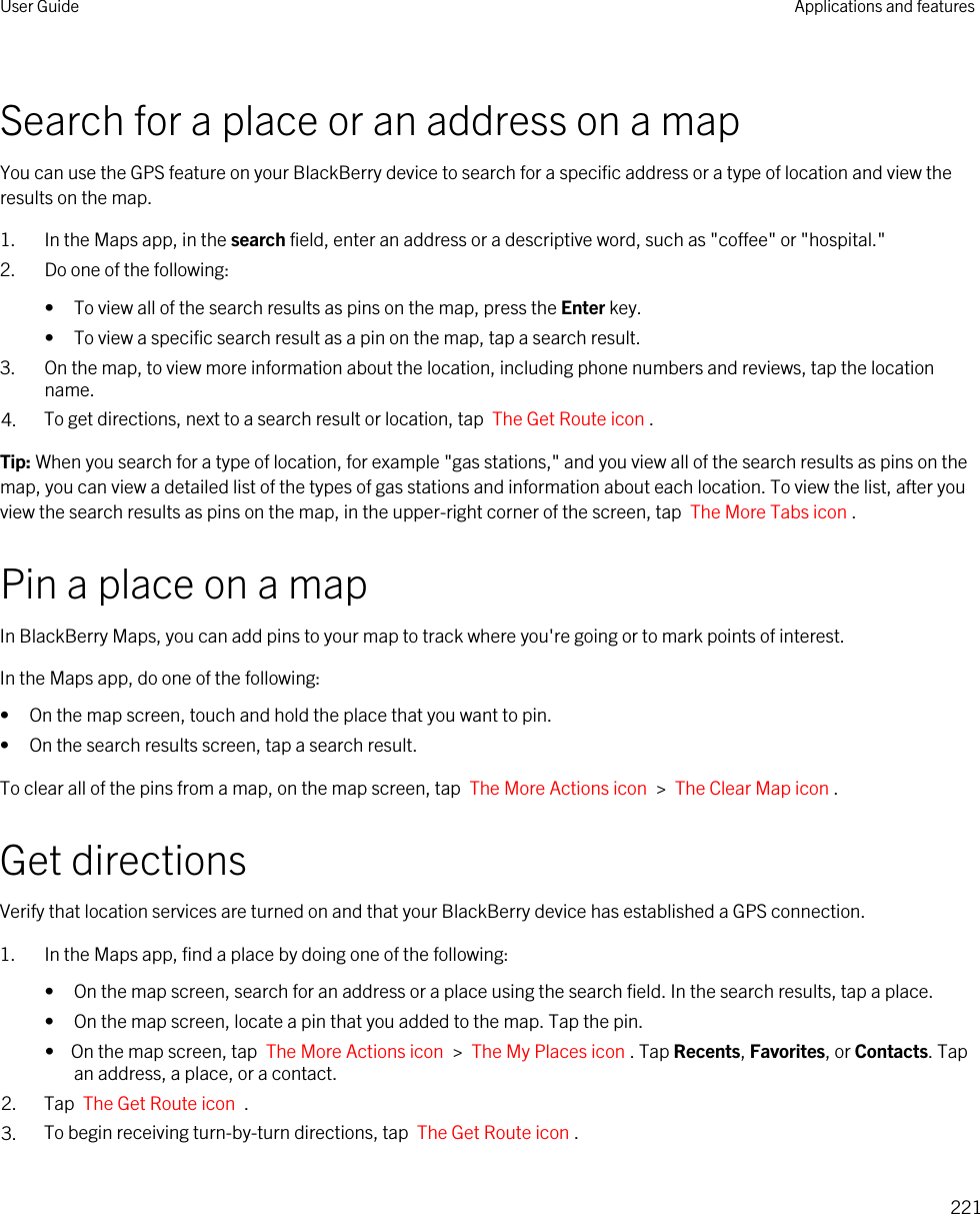 Search for a place or an address on a mapYou can use the GPS feature on your BlackBerry device to search for a specific address or a type of location and view the results on the map.1. In the Maps app, in the search field, enter an address or a descriptive word, such as &quot;coffee&quot; or &quot;hospital.&quot;2. Do one of the following:• To view all of the search results as pins on the map, press the Enter key.• To view a specific search result as a pin on the map, tap a search result.3. On the map, to view more information about the location, including phone numbers and reviews, tap the location name.4. To get directions, next to a search result or location, tap  The Get Route icon . Tip: When you search for a type of location, for example &quot;gas stations,&quot; and you view all of the search results as pins on the map, you can view a detailed list of the types of gas stations and information about each location. To view the list, after you view the search results as pins on the map, in the upper-right corner of the screen, tap  The More Tabs icon .Pin a place on a mapIn BlackBerry Maps, you can add pins to your map to track where you&apos;re going or to mark points of interest.In the Maps app, do one of the following:• On the map screen, touch and hold the place that you want to pin.• On the search results screen, tap a search result.To clear all of the pins from a map, on the map screen, tap  The More Actions icon  &gt;  The Clear Map icon .Get directionsVerify that location services are turned on and that your BlackBerry device has established a GPS connection.1. In the Maps app, find a place by doing one of the following:• On the map screen, search for an address or a place using the search field. In the search results, tap a place.• On the map screen, locate a pin that you added to the map. Tap the pin.•  On the map screen, tap  The More Actions icon  &gt;  The My Places icon . Tap Recents, Favorites, or Contacts. Tap an address, a place, or a contact.2. Tap  The Get Route icon  .3. To begin receiving turn-by-turn directions, tap  The Get Route icon .User Guide Applications and features221