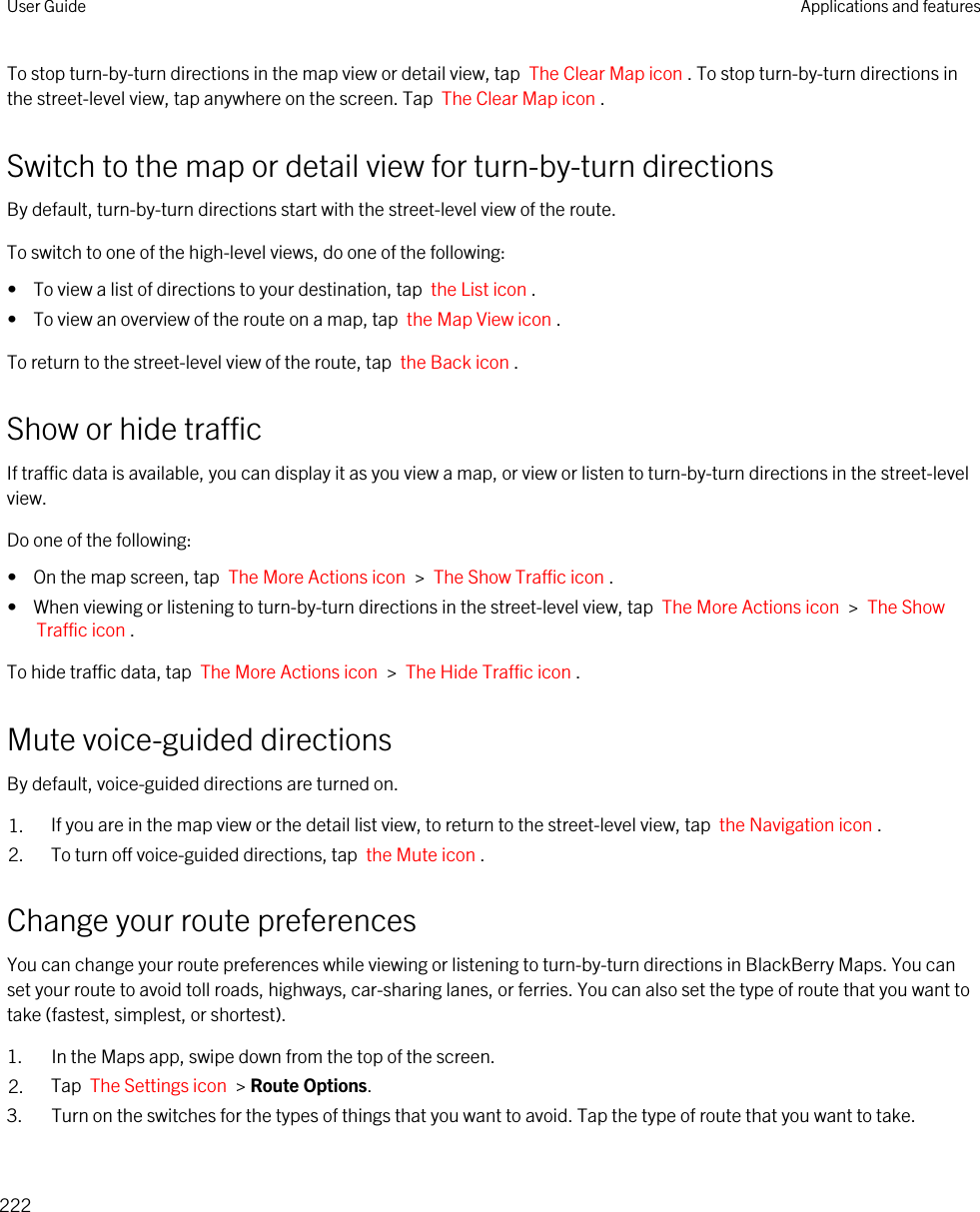 To stop turn-by-turn directions in the map view or detail view, tap  The Clear Map icon . To stop turn-by-turn directions in the street-level view, tap anywhere on the screen. Tap  The Clear Map icon .Switch to the map or detail view for turn-by-turn directionsBy default, turn-by-turn directions start with the street-level view of the route.To switch to one of the high-level views, do one of the following:•  To view a list of directions to your destination, tap  the List icon .•  To view an overview of the route on a map, tap  the Map View icon .To return to the street-level view of the route, tap  the Back icon .Show or hide trafficIf traffic data is available, you can display it as you view a map, or view or listen to turn-by-turn directions in the street-level view.Do one of the following:•  On the map screen, tap  The More Actions icon  &gt;  The Show Traffic icon .•  When viewing or listening to turn-by-turn directions in the street-level view, tap  The More Actions icon  &gt;  The Show Traffic icon .To hide traffic data, tap  The More Actions icon  &gt;  The Hide Traffic icon .Mute voice-guided directionsBy default, voice-guided directions are turned on.1. If you are in the map view or the detail list view, to return to the street-level view, tap  the Navigation icon .2. To turn off voice-guided directions, tap  the Mute icon .Change your route preferencesYou can change your route preferences while viewing or listening to turn-by-turn directions in BlackBerry Maps. You can set your route to avoid toll roads, highways, car-sharing lanes, or ferries. You can also set the type of route that you want to take (fastest, simplest, or shortest).1. In the Maps app, swipe down from the top of the screen.2. Tap  The Settings icon  &gt; Route Options.3. Turn on the switches for the types of things that you want to avoid. Tap the type of route that you want to take.User Guide Applications and features222