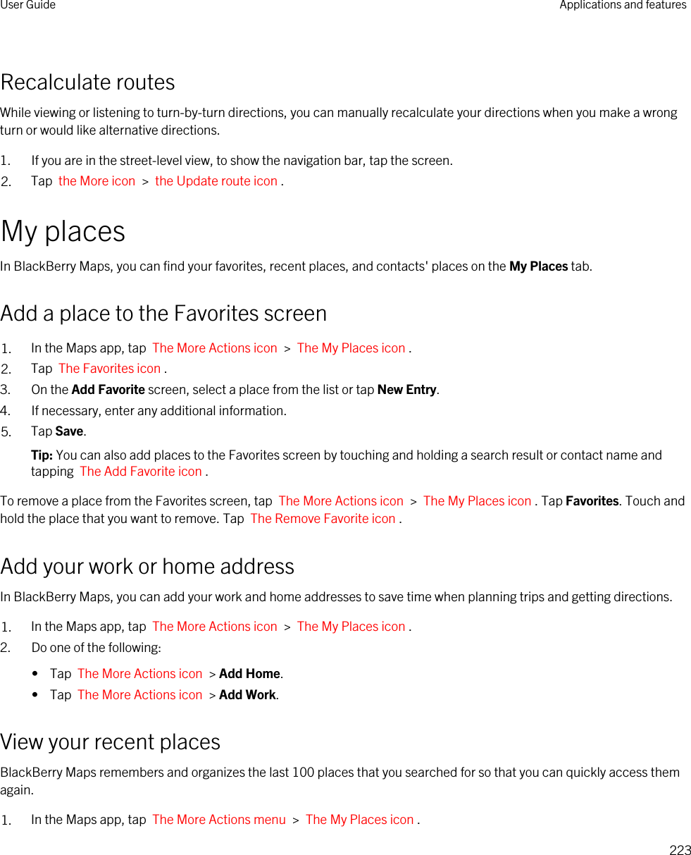 Recalculate routesWhile viewing or listening to turn-by-turn directions, you can manually recalculate your directions when you make a wrong turn or would like alternative directions.1. If you are in the street-level view, to show the navigation bar, tap the screen.2. Tap  the More icon  &gt;  the Update route icon .My placesIn BlackBerry Maps, you can find your favorites, recent places, and contacts&apos; places on the My Places tab.Add a place to the Favorites screen1. In the Maps app, tap  The More Actions icon  &gt;  The My Places icon .2. Tap  The Favorites icon .3. On the Add Favorite screen, select a place from the list or tap New Entry.4. If necessary, enter any additional information.5. Tap Save.Tip: You can also add places to the Favorites screen by touching and holding a search result or contact name and tapping  The Add Favorite icon .To remove a place from the Favorites screen, tap  The More Actions icon  &gt;  The My Places icon . Tap Favorites. Touch and hold the place that you want to remove. Tap  The Remove Favorite icon .Add your work or home addressIn BlackBerry Maps, you can add your work and home addresses to save time when planning trips and getting directions.1. In the Maps app, tap  The More Actions icon  &gt;  The My Places icon .2. Do one of the following:•  Tap  The More Actions icon  &gt; Add Home.•  Tap  The More Actions icon  &gt; Add Work.View your recent placesBlackBerry Maps remembers and organizes the last 100 places that you searched for so that you can quickly access them again.1. In the Maps app, tap  The More Actions menu  &gt;  The My Places icon .User Guide Applications and features223
