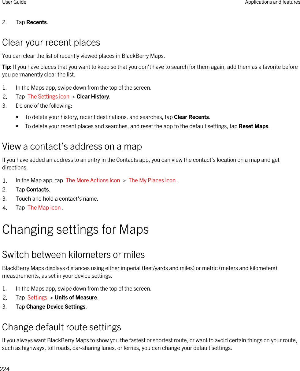 2. Tap Recents.Clear your recent placesYou can clear the list of recently viewed places in BlackBerry Maps.Tip: If you have places that you want to keep so that you don&apos;t have to search for them again, add them as a favorite before you permanently clear the list.1. In the Maps app, swipe down from the top of the screen.2. Tap  The Settings icon  &gt; Clear History.3. Do one of the following:• To delete your history, recent destinations, and searches, tap Clear Recents.• To delete your recent places and searches, and reset the app to the default settings, tap Reset Maps.View a contact’s address on a mapIf you have added an address to an entry in the Contacts app, you can view the contact&apos;s location on a map and get directions.1. In the Map app, tap  The More Actions icon  &gt;  The My Places icon .2. Tap Contacts.3. Touch and hold a contact&apos;s name.4. Tap  The Map icon .Changing settings for MapsSwitch between kilometers or milesBlackBerry Maps displays distances using either imperial (feet/yards and miles) or metric (meters and kilometers) measurements, as set in your device settings.1. In the Maps app, swipe down from the top of the screen.2. Tap  Settings  &gt; Units of Measure.3. Tap Change Device Settings.Change default route settingsIf you always want BlackBerry Maps to show you the fastest or shortest route, or want to avoid certain things on your route, such as highways, toll roads, car-sharing lanes, or ferries, you can change your default settings.User Guide Applications and features224