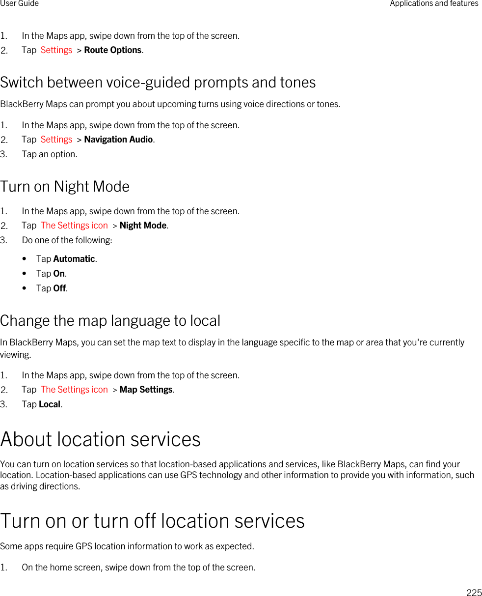 1. In the Maps app, swipe down from the top of the screen.2. Tap  Settings  &gt; Route Options.Switch between voice-guided prompts and tonesBlackBerry Maps can prompt you about upcoming turns using voice directions or tones.1. In the Maps app, swipe down from the top of the screen.2. Tap  Settings  &gt; Navigation Audio.3. Tap an option.Turn on Night Mode1. In the Maps app, swipe down from the top of the screen.2. Tap  The Settings icon  &gt; Night Mode.3. Do one of the following:• Tap Automatic.• Tap On.• Tap Off.Change the map language to localIn BlackBerry Maps, you can set the map text to display in the language specific to the map or area that you&apos;re currently viewing.1. In the Maps app, swipe down from the top of the screen.2. Tap  The Settings icon  &gt; Map Settings.3. Tap Local.About location servicesYou can turn on location services so that location-based applications and services, like BlackBerry Maps, can find your location. Location-based applications can use GPS technology and other information to provide you with information, such as driving directions.Turn on or turn off location servicesSome apps require GPS location information to work as expected.1. On the home screen, swipe down from the top of the screen.User Guide Applications and features225