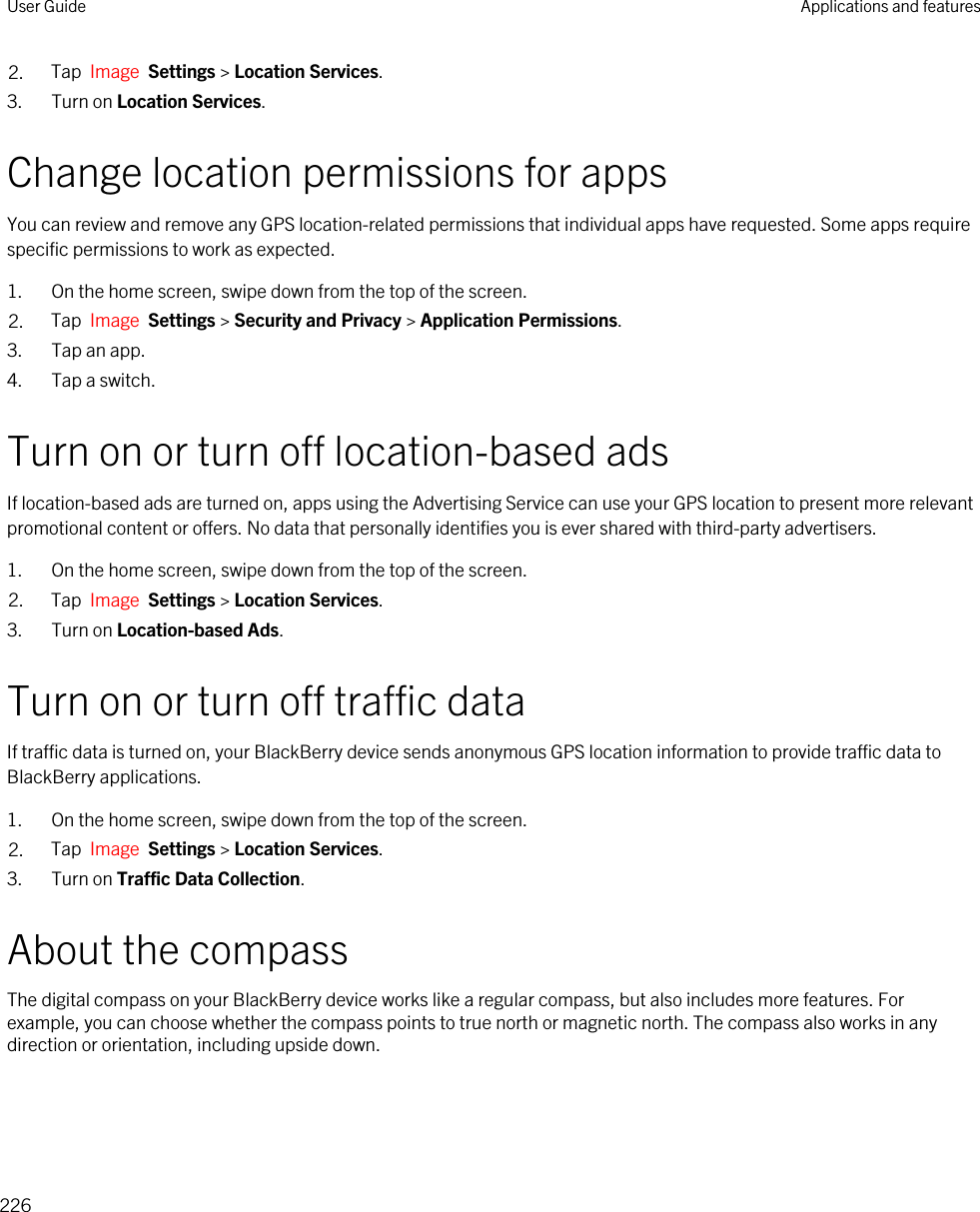 2. Tap  Image  Settings &gt; Location Services.3. Turn on Location Services.Change location permissions for appsYou can review and remove any GPS location-related permissions that individual apps have requested. Some apps require specific permissions to work as expected.1. On the home screen, swipe down from the top of the screen.2. Tap  Image  Settings &gt; Security and Privacy &gt; Application Permissions.3. Tap an app.4. Tap a switch.Turn on or turn off location-based adsIf location-based ads are turned on, apps using the Advertising Service can use your GPS location to present more relevant promotional content or offers. No data that personally identifies you is ever shared with third-party advertisers.1. On the home screen, swipe down from the top of the screen.2. Tap  Image  Settings &gt; Location Services.3. Turn on Location-based Ads.Turn on or turn off traffic dataIf traffic data is turned on, your BlackBerry device sends anonymous GPS location information to provide traffic data to BlackBerry applications.1. On the home screen, swipe down from the top of the screen.2. Tap  Image  Settings &gt; Location Services.3. Turn on Traffic Data Collection.About the compassThe digital compass on your BlackBerry device works like a regular compass, but also includes more features. For example, you can choose whether the compass points to true north or magnetic north. The compass also works in any direction or orientation, including upside down.User Guide Applications and features226