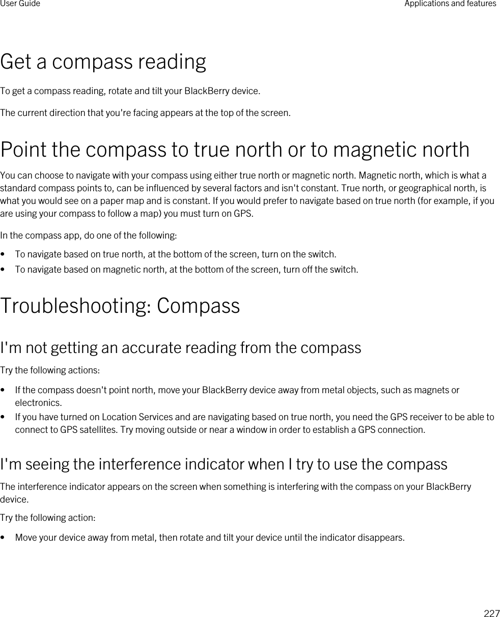 Get a compass readingTo get a compass reading, rotate and tilt your BlackBerry device.The current direction that you&apos;re facing appears at the top of the screen.Point the compass to true north or to magnetic northYou can choose to navigate with your compass using either true north or magnetic north. Magnetic north, which is what a standard compass points to, can be influenced by several factors and isn&apos;t constant. True north, or geographical north, is what you would see on a paper map and is constant. If you would prefer to navigate based on true north (for example, if you are using your compass to follow a map) you must turn on GPS.In the compass app, do one of the following:• To navigate based on true north, at the bottom of the screen, turn on the switch.• To navigate based on magnetic north, at the bottom of the screen, turn off the switch.Troubleshooting: CompassI&apos;m not getting an accurate reading from the compassTry the following actions:• If the compass doesn&apos;t point north, move your BlackBerry device away from metal objects, such as magnets or electronics.• If you have turned on Location Services and are navigating based on true north, you need the GPS receiver to be able to connect to GPS satellites. Try moving outside or near a window in order to establish a GPS connection.I&apos;m seeing the interference indicator when I try to use the compassThe interference indicator appears on the screen when something is interfering with the compass on your BlackBerry device.Try the following action:• Move your device away from metal, then rotate and tilt your device until the indicator disappears.User Guide Applications and features227