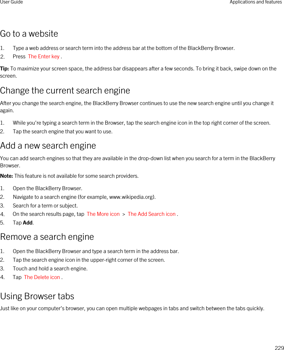 Go to a website1. Type a web address or search term into the address bar at the bottom of the BlackBerry Browser.2. Press  The Enter key .Tip: To maximize your screen space, the address bar disappears after a few seconds. To bring it back, swipe down on the screen.Change the current search engineAfter you change the search engine, the BlackBerry Browser continues to use the new search engine until you change it again.1. While you&apos;re typing a search term in the Browser, tap the search engine icon in the top right corner of the screen.2. Tap the search engine that you want to use.Add a new search engineYou can add search engines so that they are available in the drop-down list when you search for a term in the BlackBerry Browser.Note: This feature is not available for some search providers.1. Open the BlackBerry Browser.2. Navigate to a search engine (for example, www.wikipedia.org).3. Search for a term or subject.4. On the search results page, tap  The More icon  &gt;  The Add Search icon .5. Tap Add.Remove a search engine1. Open the BlackBerry Browser and type a search term in the address bar.2. Tap the search engine icon in the upper-right corner of the screen.3. Touch and hold a search engine.4. Tap  The Delete icon .Using Browser tabsJust like on your computer’s browser, you can open multiple webpages in tabs and switch between the tabs quickly.User Guide Applications and features229