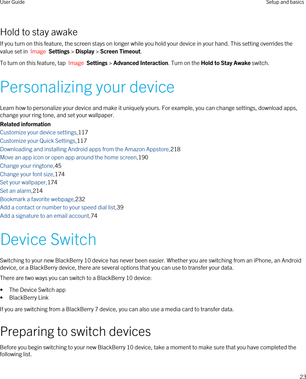 Hold to stay awakeIf you turn on this feature, the screen stays on longer while you hold your device in your hand. This setting overrides the value set in  Image  Settings &gt; Display &gt; Screen Timeout.To turn on this feature, tap  Image  Settings &gt; Advanced Interaction. Turn on the Hold to Stay Awake switch.Personalizing your deviceLearn how to personalize your device and make it uniquely yours. For example, you can change settings, download apps, change your ring tone, and set your wallpaper.Related informationCustomize your device settings,117Customize your Quick Settings,117Downloading and installing Android apps from the Amazon Appstore,218Move an app icon or open app around the home screen,190Change your ringtone,45Change your font size,174Set your wallpaper,174Set an alarm,214Bookmark a favorite webpage,232Add a contact or number to your speed dial list,39Add a signature to an email account,74Device SwitchSwitching to your new BlackBerry 10 device has never been easier. Whether you are switching from an iPhone, an Android device, or a BlackBerry device, there are several options that you can use to transfer your data.There are two ways you can switch to a BlackBerry 10 device:• The Device Switch app• BlackBerry LinkIf you are switching from a BlackBerry 7 device, you can also use a media card to transfer data.Preparing to switch devicesBefore you begin switching to your new BlackBerry 10 device, take a moment to make sure that you have completed the following list.User Guide Setup and basics23