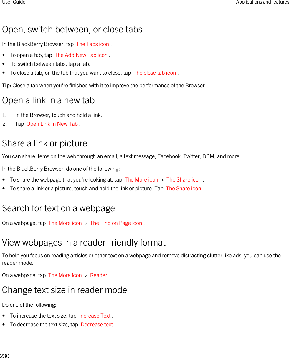 Open, switch between, or close tabsIn the BlackBerry Browser, tap  The Tabs icon .•  To open a tab, tap  The Add New Tab icon .• To switch between tabs, tap a tab.•  To close a tab, on the tab that you want to close, tap  The close tab icon .Tip: Close a tab when you&apos;re finished with it to improve the performance of the Browser.Open a link in a new tab1. In the Browser, touch and hold a link.2. Tap  Open Link in New Tab .Share a link or pictureYou can share items on the web through an email, a text message, Facebook, Twitter, BBM, and more.In the BlackBerry Browser, do one of the following:•  To share the webpage that you&apos;re looking at, tap  The More icon  &gt;  The Share icon .•  To share a link or a picture, touch and hold the link or picture. Tap  The Share icon .Search for text on a webpageOn a webpage, tap  The More icon  &gt;  The Find on Page icon .View webpages in a reader-friendly formatTo help you focus on reading articles or other text on a webpage and remove distracting clutter like ads, you can use the reader mode.On a webpage, tap  The More icon  &gt;  Reader .Change text size in reader modeDo one of the following:•  To increase the text size, tap  Increase Text .•  To decrease the text size, tap  Decrease text .User Guide Applications and features230