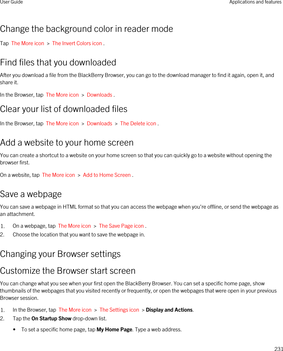 Change the background color in reader modeTap  The More icon  &gt;  The Invert Colors icon .Find files that you downloadedAfter you download a file from the BlackBerry Browser, you can go to the download manager to find it again, open it, and share it.In the Browser, tap  The More icon  &gt;  Downloads .Clear your list of downloaded filesIn the Browser, tap  The More icon  &gt;  Downloads  &gt;  The Delete icon .Add a website to your home screenYou can create a shortcut to a website on your home screen so that you can quickly go to a website without opening the browser first.On a website, tap  The More icon  &gt;  Add to Home Screen .Save a webpageYou can save a webpage in HTML format so that you can access the webpage when you&apos;re offline, or send the webpage as an attachment.1. On a webpage, tap  The More icon  &gt;  The Save Page icon .2. Choose the location that you want to save the webpage in.Changing your Browser settingsCustomize the Browser start screenYou can change what you see when your first open the BlackBerry Browser. You can set a specific home page, show thumbnails of the webpages that you visited recently or frequently, or open the webpages that were open in your previous Browser session.1. In the Browser, tap  The More icon  &gt;  The Settings icon  &gt; Display and Actions.2. Tap the On Startup Show drop-down list.• To set a specific home page, tap My Home Page. Type a web address.User Guide Applications and features231