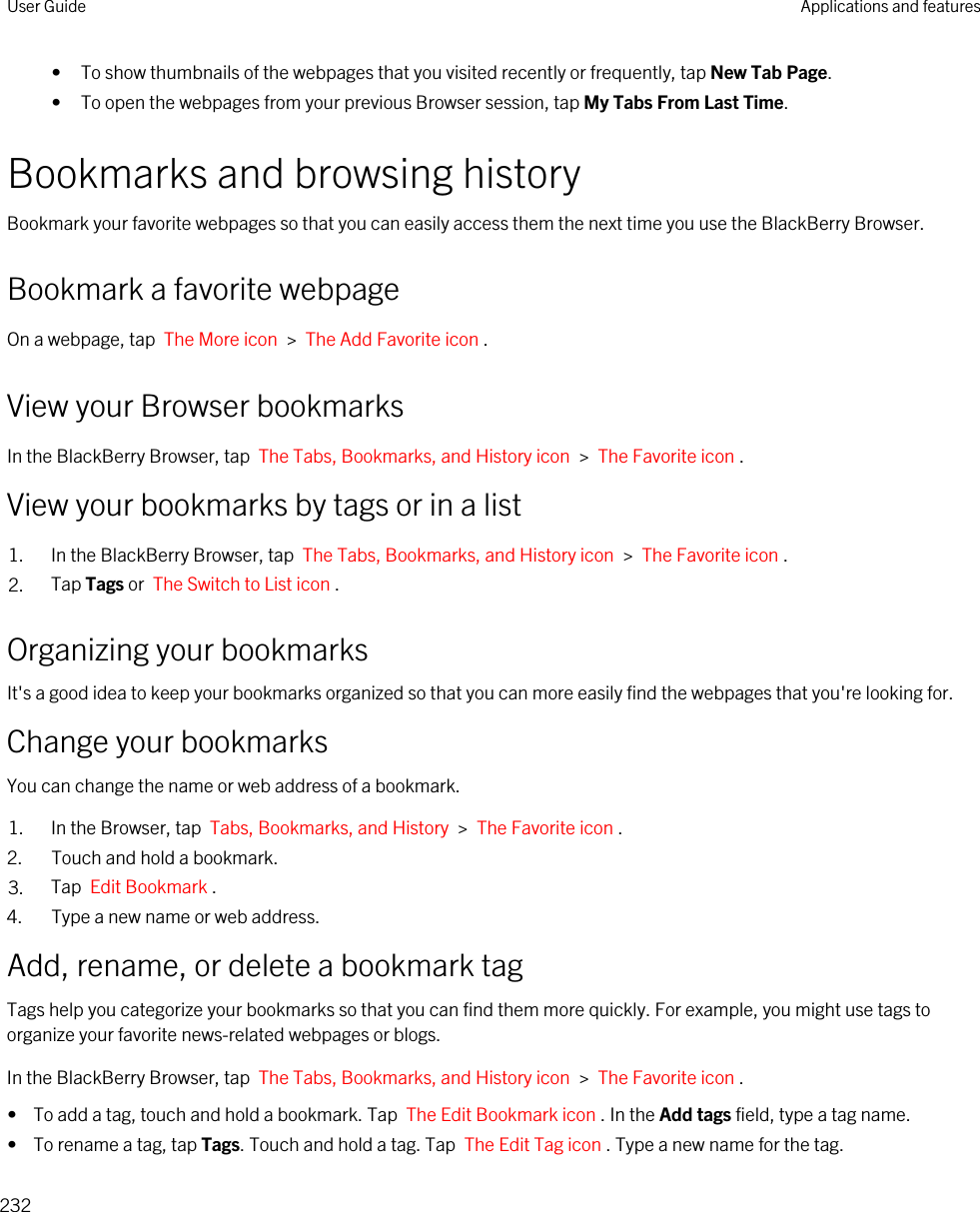 • To show thumbnails of the webpages that you visited recently or frequently, tap New Tab Page.• To open the webpages from your previous Browser session, tap My Tabs From Last Time.Bookmarks and browsing historyBookmark your favorite webpages so that you can easily access them the next time you use the BlackBerry Browser.Bookmark a favorite webpageOn a webpage, tap  The More icon  &gt;  The Add Favorite icon .View your Browser bookmarksIn the BlackBerry Browser, tap  The Tabs, Bookmarks, and History icon  &gt;  The Favorite icon .View your bookmarks by tags or in a list1. In the BlackBerry Browser, tap  The Tabs, Bookmarks, and History icon  &gt;  The Favorite icon .2. Tap Tags or  The Switch to List icon .Organizing your bookmarksIt&apos;s a good idea to keep your bookmarks organized so that you can more easily find the webpages that you&apos;re looking for.Change your bookmarksYou can change the name or web address of a bookmark.1. In the Browser, tap  Tabs, Bookmarks, and History  &gt;  The Favorite icon .2. Touch and hold a bookmark.3. Tap  Edit Bookmark .4. Type a new name or web address.Add, rename, or delete a bookmark tagTags help you categorize your bookmarks so that you can find them more quickly. For example, you might use tags to organize your favorite news-related webpages or blogs.In the BlackBerry Browser, tap  The Tabs, Bookmarks, and History icon  &gt;  The Favorite icon .•  To add a tag, touch and hold a bookmark. Tap  The Edit Bookmark icon . In the Add tags field, type a tag name.•  To rename a tag, tap Tags. Touch and hold a tag. Tap  The Edit Tag icon . Type a new name for the tag.User Guide Applications and features232