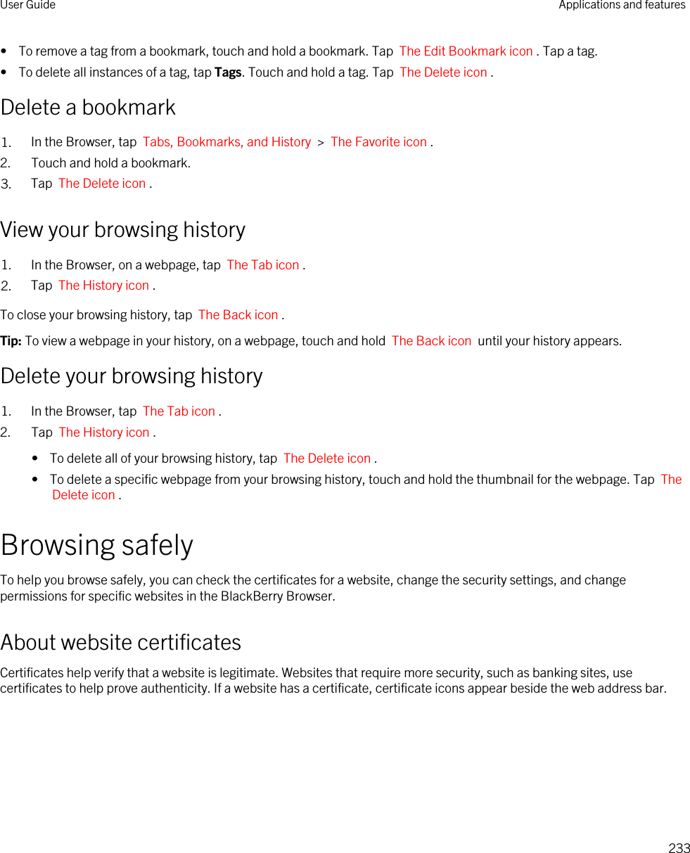 •  To remove a tag from a bookmark, touch and hold a bookmark. Tap  The Edit Bookmark icon . Tap a tag.•  To delete all instances of a tag, tap Tags. Touch and hold a tag. Tap  The Delete icon .Delete a bookmark1. In the Browser, tap  Tabs, Bookmarks, and History  &gt;  The Favorite icon .2. Touch and hold a bookmark.3. Tap  The Delete icon .View your browsing history1. In the Browser, on a webpage, tap  The Tab icon .2. Tap  The History icon .To close your browsing history, tap  The Back icon .Tip: To view a webpage in your history, on a webpage, touch and hold  The Back icon  until your history appears.Delete your browsing history1. In the Browser, tap  The Tab icon .2. Tap  The History icon . •  To delete all of your browsing history, tap  The Delete icon .•  To delete a specific webpage from your browsing history, touch and hold the thumbnail for the webpage. Tap  The Delete icon .Browsing safelyTo help you browse safely, you can check the certificates for a website, change the security settings, and change permissions for specific websites in the BlackBerry Browser.About website certificatesCertificates help verify that a website is legitimate. Websites that require more security, such as banking sites, use certificates to help prove authenticity. If a website has a certificate, certificate icons appear beside the web address bar.User Guide Applications and features233