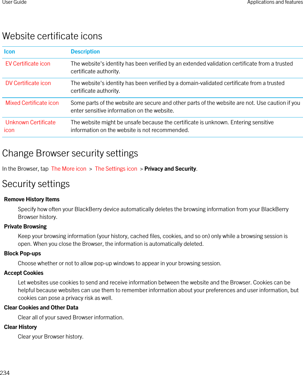 Website certificate iconsIcon DescriptionEV Certificate icon The website&apos;s identity has been verified by an extended validation certificate from a trusted certificate authority.DV Certificate icon The website&apos;s identity has been verified by a domain-validated certificate from a trusted certificate authority.Mixed Certificate icon Some parts of the website are secure and other parts of the website are not. Use caution if you enter sensitive information on the website.Unknown Certificate iconThe website might be unsafe because the certificate is unknown. Entering sensitive information on the website is not recommended.Change Browser security settingsIn the Browser, tap  The More icon  &gt;  The Settings icon  &gt; Privacy and Security.Security settingsRemove History ItemsSpecify how often your BlackBerry device automatically deletes the browsing information from your BlackBerry Browser history.Private BrowsingKeep your browsing information (your history, cached files, cookies, and so on) only while a browsing session is open. When you close the Browser, the information is automatically deleted.Block Pop-upsChoose whether or not to allow pop-up windows to appear in your browsing session.Accept CookiesLet websites use cookies to send and receive information between the website and the Browser. Cookies can be helpful because websites can use them to remember information about your preferences and user information, but cookies can pose a privacy risk as well.Clear Cookies and Other DataClear all of your saved Browser information.Clear HistoryClear your Browser history.User Guide Applications and features234