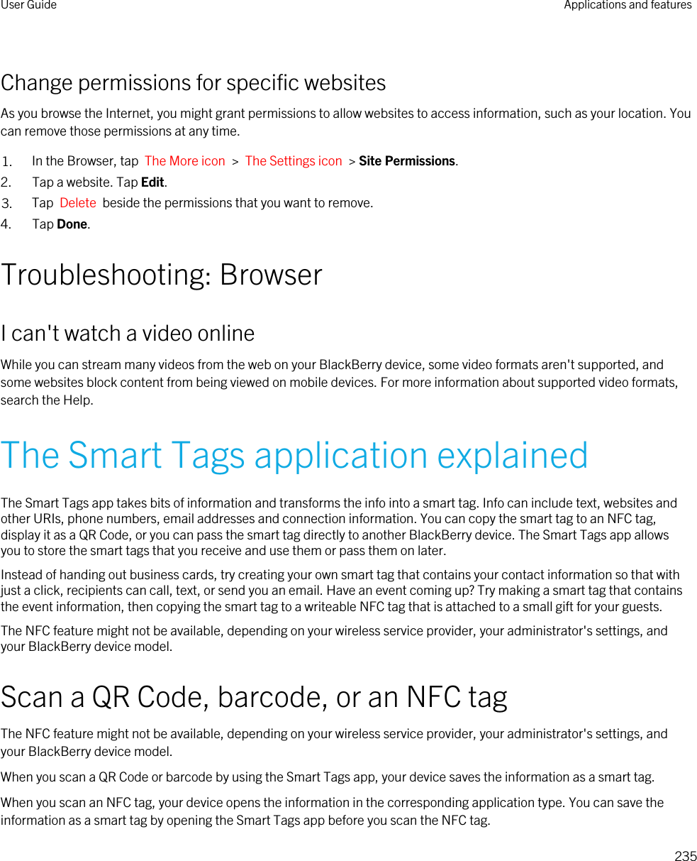 Change permissions for specific websitesAs you browse the Internet, you might grant permissions to allow websites to access information, such as your location. You can remove those permissions at any time.1. In the Browser, tap  The More icon  &gt;  The Settings icon  &gt; Site Permissions.2. Tap a website. Tap Edit.3. Tap  Delete  beside the permissions that you want to remove.4. Tap Done.Troubleshooting: BrowserI can&apos;t watch a video onlineWhile you can stream many videos from the web on your BlackBerry device, some video formats aren&apos;t supported, and some websites block content from being viewed on mobile devices. For more information about supported video formats, search the Help.The Smart Tags application explainedThe Smart Tags app takes bits of information and transforms the info into a smart tag. Info can include text, websites and other URIs, phone numbers, email addresses and connection information. You can copy the smart tag to an NFC tag, display it as a QR Code, or you can pass the smart tag directly to another BlackBerry device. The Smart Tags app allows you to store the smart tags that you receive and use them or pass them on later.Instead of handing out business cards, try creating your own smart tag that contains your contact information so that with just a click, recipients can call, text, or send you an email. Have an event coming up? Try making a smart tag that contains the event information, then copying the smart tag to a writeable NFC tag that is attached to a small gift for your guests.The NFC feature might not be available, depending on your wireless service provider, your administrator&apos;s settings, and your BlackBerry device model.Scan a QR Code, barcode, or an NFC tagThe NFC feature might not be available, depending on your wireless service provider, your administrator&apos;s settings, and your BlackBerry device model.When you scan a QR Code or barcode by using the Smart Tags app, your device saves the information as a smart tag.When you scan an NFC tag, your device opens the information in the corresponding application type. You can save the information as a smart tag by opening the Smart Tags app before you scan the NFC tag.User Guide Applications and features235