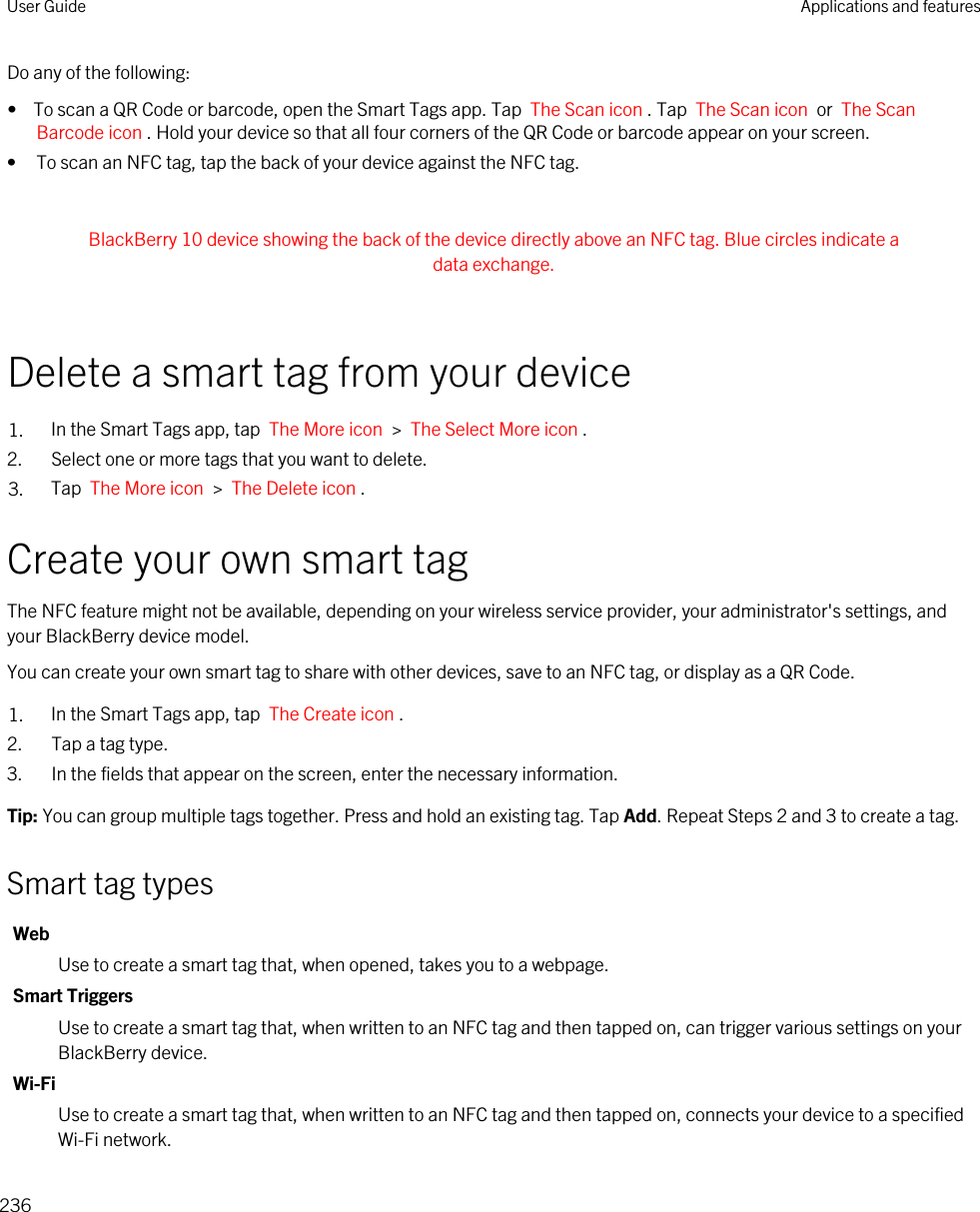 Do any of the following:•  To scan a QR Code or barcode, open the Smart Tags app. Tap  The Scan icon . Tap  The Scan icon  or  The Scan Barcode icon . Hold your device so that all four corners of the QR Code or barcode appear on your screen.• To scan an NFC tag, tap the back of your device against the NFC tag. BlackBerry 10 device showing the back of the device directly above an NFC tag. Blue circles indicate a data exchange. Delete a smart tag from your device1. In the Smart Tags app, tap  The More icon  &gt;  The Select More icon .2. Select one or more tags that you want to delete.3. Tap  The More icon  &gt;  The Delete icon .Create your own smart tagThe NFC feature might not be available, depending on your wireless service provider, your administrator&apos;s settings, and your BlackBerry device model.You can create your own smart tag to share with other devices, save to an NFC tag, or display as a QR Code.1. In the Smart Tags app, tap  The Create icon .2. Tap a tag type.3. In the fields that appear on the screen, enter the necessary information.Tip: You can group multiple tags together. Press and hold an existing tag. Tap Add. Repeat Steps 2 and 3 to create a tag.Smart tag typesWebUse to create a smart tag that, when opened, takes you to a webpage.Smart TriggersUse to create a smart tag that, when written to an NFC tag and then tapped on, can trigger various settings on your BlackBerry device.Wi-FiUse to create a smart tag that, when written to an NFC tag and then tapped on, connects your device to a specified Wi-Fi network.User Guide Applications and features236