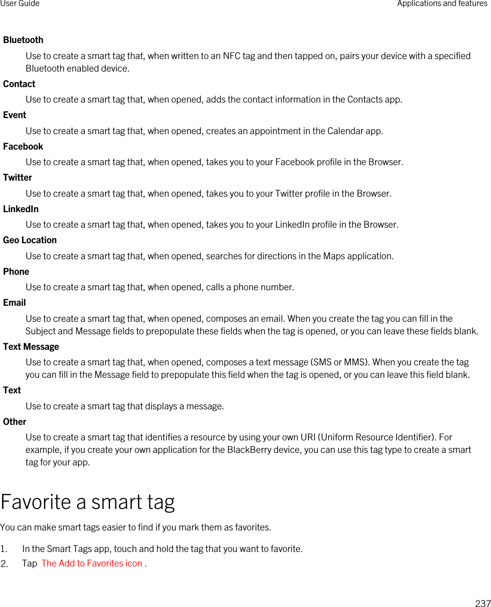 BluetoothUse to create a smart tag that, when written to an NFC tag and then tapped on, pairs your device with a specified Bluetooth enabled device.ContactUse to create a smart tag that, when opened, adds the contact information in the Contacts app.EventUse to create a smart tag that, when opened, creates an appointment in the Calendar app.FacebookUse to create a smart tag that, when opened, takes you to your Facebook profile in the Browser.TwitterUse to create a smart tag that, when opened, takes you to your Twitter profile in the Browser.LinkedInUse to create a smart tag that, when opened, takes you to your LinkedIn profile in the Browser.Geo LocationUse to create a smart tag that, when opened, searches for directions in the Maps application.PhoneUse to create a smart tag that, when opened, calls a phone number.EmailUse to create a smart tag that, when opened, composes an email. When you create the tag you can fill in the Subject and Message fields to prepopulate these fields when the tag is opened, or you can leave these fields blank.Text MessageUse to create a smart tag that, when opened, composes a text message (SMS or MMS). When you create the tag you can fill in the Message field to prepopulate this field when the tag is opened, or you can leave this field blank.TextUse to create a smart tag that displays a message.OtherUse to create a smart tag that identifies a resource by using your own URI (Uniform Resource Identifier). For example, if you create your own application for the BlackBerry device, you can use this tag type to create a smart tag for your app.Favorite a smart tagYou can make smart tags easier to find if you mark them as favorites.1. In the Smart Tags app, touch and hold the tag that you want to favorite.2. Tap  The Add to Favorites icon .User Guide Applications and features237