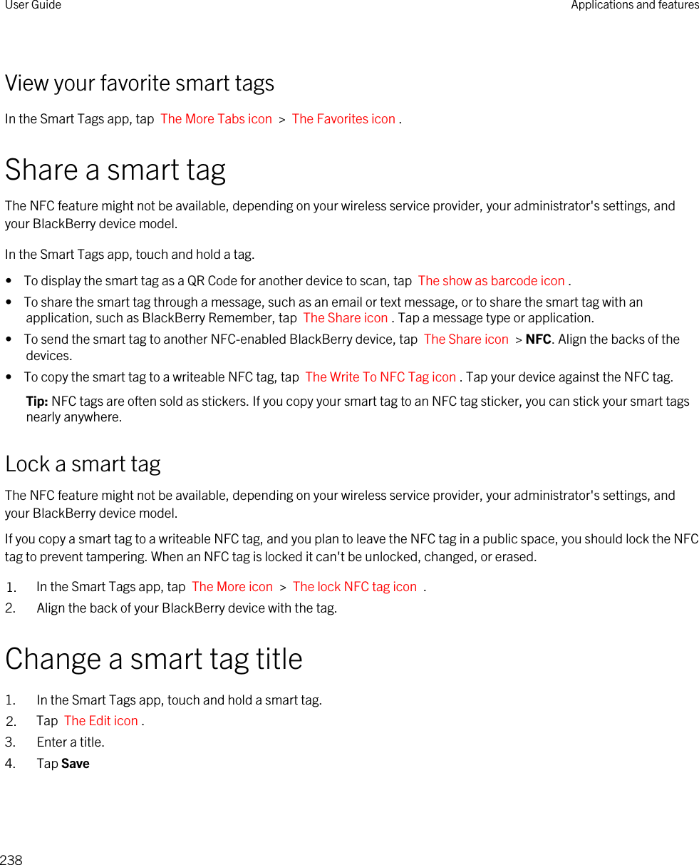 View your favorite smart tagsIn the Smart Tags app, tap  The More Tabs icon  &gt;  The Favorites icon .Share a smart tagThe NFC feature might not be available, depending on your wireless service provider, your administrator&apos;s settings, and your BlackBerry device model.In the Smart Tags app, touch and hold a tag.•  To display the smart tag as a QR Code for another device to scan, tap  The show as barcode icon .•  To share the smart tag through a message, such as an email or text message, or to share the smart tag with an application, such as BlackBerry Remember, tap  The Share icon . Tap a message type or application.•  To send the smart tag to another NFC-enabled BlackBerry device, tap  The Share icon  &gt; NFC. Align the backs of the devices.•  To copy the smart tag to a writeable NFC tag, tap  The Write To NFC Tag icon . Tap your device against the NFC tag.Tip: NFC tags are often sold as stickers. If you copy your smart tag to an NFC tag sticker, you can stick your smart tags nearly anywhere.Lock a smart tagThe NFC feature might not be available, depending on your wireless service provider, your administrator&apos;s settings, and your BlackBerry device model.If you copy a smart tag to a writeable NFC tag, and you plan to leave the NFC tag in a public space, you should lock the NFC tag to prevent tampering. When an NFC tag is locked it can&apos;t be unlocked, changed, or erased.1. In the Smart Tags app, tap  The More icon  &gt;  The lock NFC tag icon  .2. Align the back of your BlackBerry device with the tag.Change a smart tag title1. In the Smart Tags app, touch and hold a smart tag.2. Tap  The Edit icon .3. Enter a title.4. Tap SaveUser Guide Applications and features238