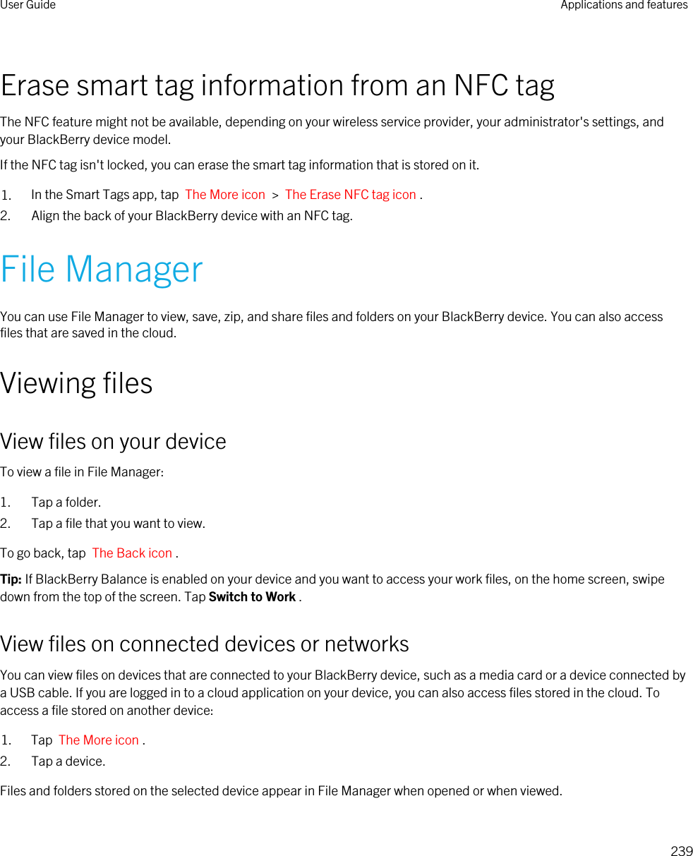 Erase smart tag information from an NFC tagThe NFC feature might not be available, depending on your wireless service provider, your administrator&apos;s settings, and your BlackBerry device model.If the NFC tag isn&apos;t locked, you can erase the smart tag information that is stored on it.1. In the Smart Tags app, tap  The More icon  &gt;  The Erase NFC tag icon .2. Align the back of your BlackBerry device with an NFC tag.File ManagerYou can use File Manager to view, save, zip, and share files and folders on your BlackBerry device. You can also access files that are saved in the cloud.Viewing filesView files on your deviceTo view a file in File Manager:1. Tap a folder.2. Tap a file that you want to view.To go back, tap  The Back icon .Tip: If BlackBerry Balance is enabled on your device and you want to access your work files, on the home screen, swipe down from the top of the screen. Tap Switch to Work .View files on connected devices or networksYou can view files on devices that are connected to your BlackBerry device, such as a media card or a device connected by a USB cable. If you are logged in to a cloud application on your device, you can also access files stored in the cloud. To access a file stored on another device:1. Tap  The More icon .2. Tap a device.Files and folders stored on the selected device appear in File Manager when opened or when viewed.User Guide Applications and features239