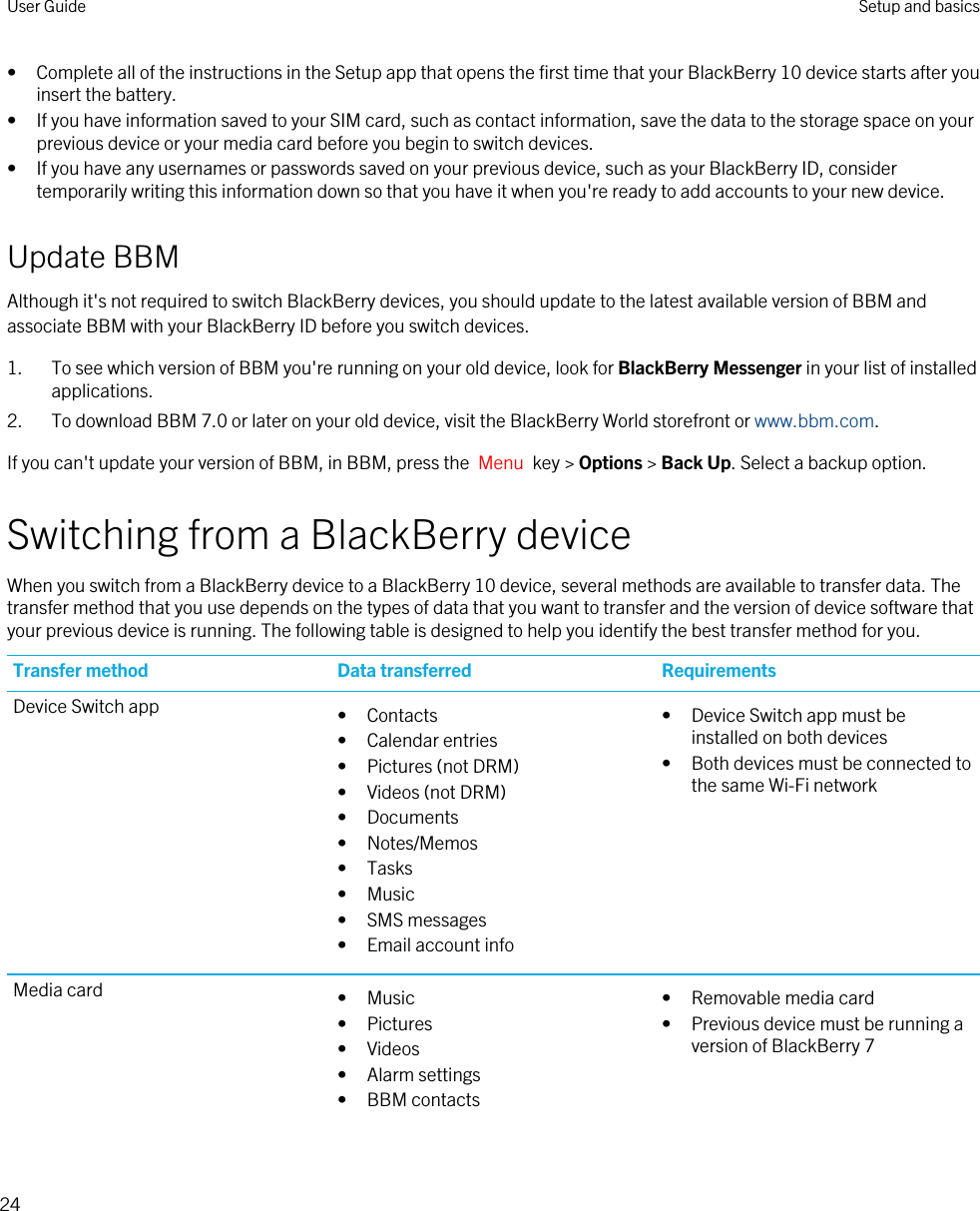 • Complete all of the instructions in the Setup app that opens the first time that your BlackBerry 10 device starts after you insert the battery.• If you have information saved to your SIM card, such as contact information, save the data to the storage space on your previous device or your media card before you begin to switch devices.• If you have any usernames or passwords saved on your previous device, such as your BlackBerry ID, consider temporarily writing this information down so that you have it when you&apos;re ready to add accounts to your new device.Update BBMAlthough it&apos;s not required to switch BlackBerry devices, you should update to the latest available version of BBM and associate BBM with your BlackBerry ID before you switch devices.1. To see which version of BBM you&apos;re running on your old device, look for BlackBerry Messenger in your list of installed applications.2. To download BBM 7.0 or later on your old device, visit the BlackBerry World storefront or www.bbm.com.If you can&apos;t update your version of BBM, in BBM, press the  Menu  key &gt; Options &gt; Back Up. Select a backup option.Switching from a BlackBerry deviceWhen you switch from a BlackBerry device to a BlackBerry 10 device, several methods are available to transfer data. The transfer method that you use depends on the types of data that you want to transfer and the version of device software that your previous device is running. The following table is designed to help you identify the best transfer method for you.Transfer method Data transferred RequirementsDevice Switch app • Contacts• Calendar entries• Pictures (not DRM)• Videos (not DRM)• Documents• Notes/Memos• Tasks• Music• SMS messages• Email account info• Device Switch app must be installed on both devices• Both devices must be connected to the same Wi-Fi networkMedia card • Music• Pictures• Videos• Alarm settings• BBM contacts• Removable media card• Previous device must be running a version of BlackBerry 7User Guide Setup and basics24