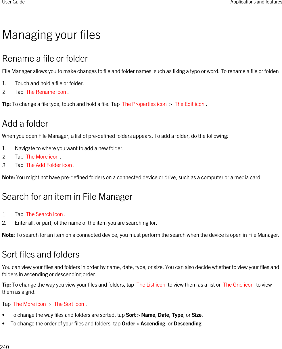 Managing your filesRename a file or folderFile Manager allows you to make changes to file and folder names, such as fixing a typo or word. To rename a file or folder:1. Touch and hold a file or folder.2. Tap  The Rename icon .Tip: To change a file type, touch and hold a file. Tap  The Properties icon  &gt;  The Edit icon .Add a folderWhen you open File Manager, a list of pre-defined folders appears. To add a folder, do the following:1. Navigate to where you want to add a new folder.2. Tap  The More icon .3. Tap  The Add Folder icon .Note: You might not have pre-defined folders on a connected device or drive, such as a computer or a media card.Search for an item in File Manager1. Tap  The Search icon .2. Enter all, or part, of the name of the item you are searching for.Note: To search for an item on a connected device, you must perform the search when the device is open in File Manager.Sort files and foldersYou can view your files and folders in order by name, date, type, or size. You can also decide whether to view your files and folders in ascending or descending order.Tip: To change the way you view your files and folders, tap  The List icon  to view them as a list or  The Grid icon  to view them as a grid.Tap  The More icon  &gt;  The Sort icon .• To change the way files and folders are sorted, tap Sort &gt; Name, Date, Type, or Size.• To change the order of your files and folders, tap Order &gt; Ascending, or Descending.User Guide Applications and features240